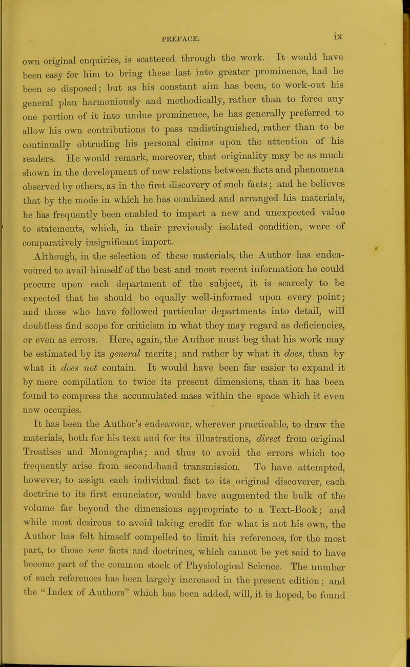 own original enquiries, is scattered through the work. It would have been easy for him to bring these last into greater prominence, had he been so disposed; but as his constant aim has been, to work-out his general plan harmoniously and methodically, rather than to force any one poi-tion of it into undue prominence, he has generally preferred to allow his own contributions to pass undistinguished, rather than to be continually obtruding his personal claims upon the attention of his readei-s. He would remark, moreover, that originality may be as much shown in the development of new relations between facts and phenomena obseiwed by others, as in the first discovery of such facts; and he believes that by the mode in which he has combined and arranged his materials, he has frequently been enabled to impart a new and unexpected value to statements, which, in their previously isolated condition, were of comparatively insignificant import. Althoiigh, in the selection of these materials, the Author has endea- voured to avail himself of the best and most recent information he could procure upon each department of the subject, it is scarcely to be expected that he should be equally well-informed upon every point; and those who have followed particular departments into detail, will doubtless find scope for criticism in what they may regard as deficiencies, or even as errors. Here, again, the Author must beg that his work may be estimated by its general merits; and rather by what it does, than by what it does not contain. It would have been far easier to expand it by mere compilation to twice its present dimensions, than it has been found to compress the accumulated mass within the space which it even now occupies. It has been the Author's endeavour, wherever practicable, to draw the materials, both for his text and for its illustrations, direct from original Treatises and Monogi-aphs; and thus to avoid the errors which too frequently arise from second-hand transmission. To have attempted, liowever, to assign each individual fact to its original discoverer, each docti-ine to its first enunciator, would have augmented the bulk of the voliime far beyond the dimensions appropriate to a Text-Book; and while most desirous to avoid taking credit for what is not his own, the Author has felt himself compelled to limit his references, for the most part, to those n&i/) facts and doctrines, which cannot be yet said to have become part of tlie common stock of Physiological Science. The number of such references has been largely increased in the present edition; and the  Index of Authors which has been added, will, it is hoped, be found
