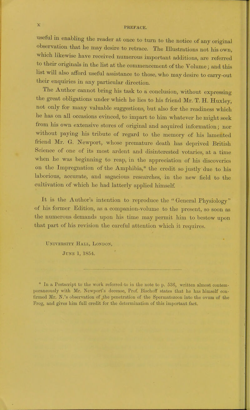 usetiU in enabling the reader at once to turn to the notice of any original observation that he may desire to retrace. The Illustrations not his own, which likewise have received numerous important additions, are referred to their originals in the list at the commencement of the Volume; and this list will also afford useful assistance to those, who may desire to cany-out their enquiries in any particular direction. The Author cannot bring his task to a conclusion, without expressing the great obligations under which he lies to his friend Mr. T. H. Huxley, not only for many valuable suggestions, but also for the readiness which he has on all occasions evinced, to impart to him whatever he might seek from his own extensive stores of original and acquired information; nor without paying his tribute of regard to the memory of his lamented friend Mi\ G. Newport, whose premature death has deprived British Science of one of its most ardent and disinterested votaries, at a time when he was beginning to reap, in the appreciation of his discoveries on the Impregnation of the Amphibia,* the credit so justly due to his laborious, accurate, and sagacious researches, in the new field to the cultivation of which he had latterly applied himself It is the Author's intention to reproduce the  General Physiology of his former Edition, as a companion-volume to the present, so soon as the numerous demands upon his time may permit him to bestow upon that part of his revision the careful attention which it requii-es. Univeesitt Hail, London, June 1, 1854.. * In a Postscript to the work referrecl-to iu tlie uote to p. 536, written almost coutem- jjoraneously with Mr. Newport's decease, Prof. Bischoff states that he has himself con- firmed Mr. N.'s observation of,the penetration of the Spermatozoon into the ovum of the Frog, and gives him full credit for the determination of this important fact.
