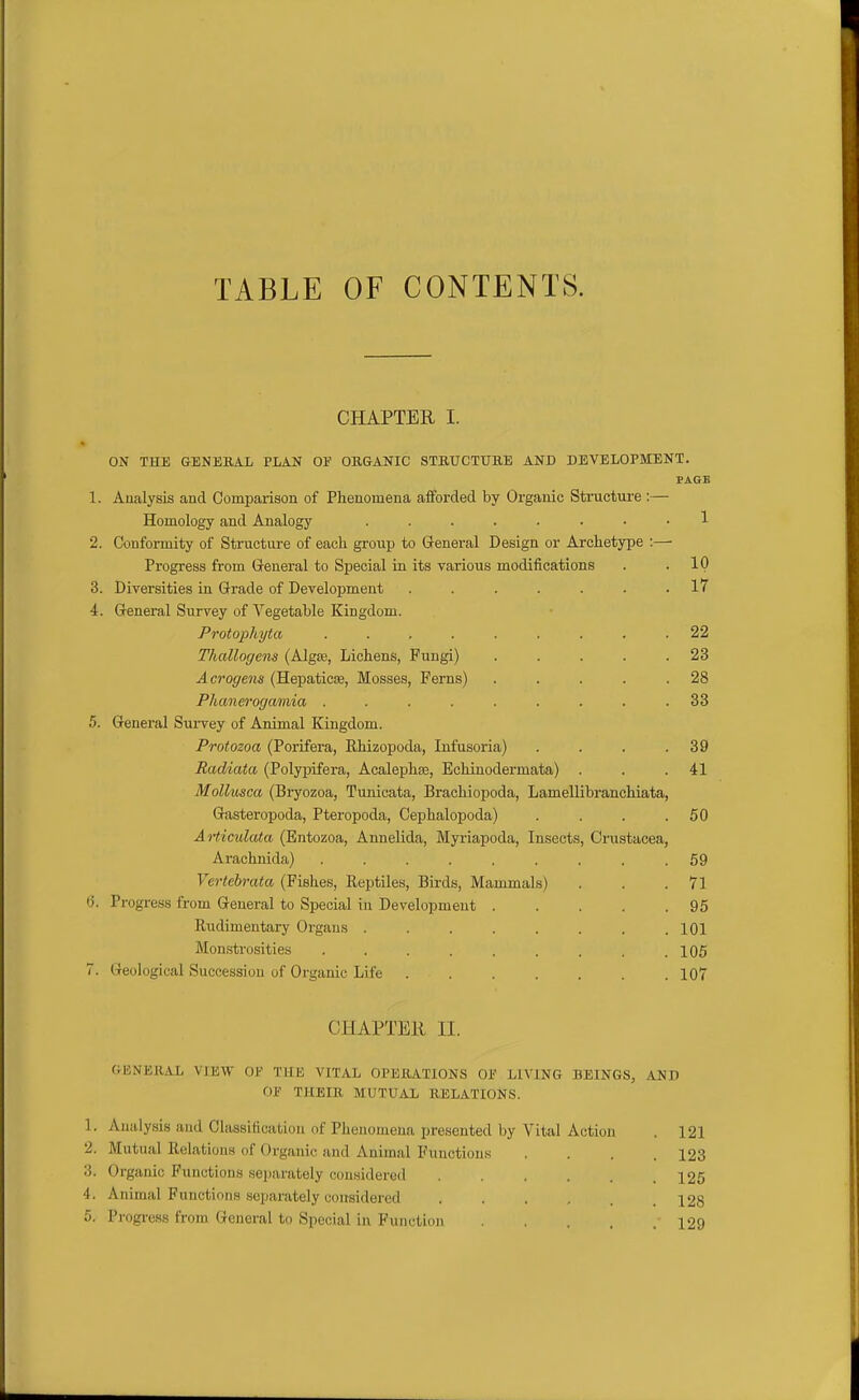 TABLE OF CONTENTS. CHAPTER I. ON THE GENERAL PLAN OF OUGANIC STBUCTUBE AND DEVELOPMENT. PAGE 1. Analysis and Comparison of Phenomena afforded by Organic Structure :— Homology and Analogy ........ 1 2. Conformity of Structure of each group to General Design or Archetype :— Progress from General to Special in its various modifications . . IP 3. Diversities in Grade of Development ....... 17 4. General Survey of Vegetable Kingdom. Protophyta 22 Thallogens (Algse, Lichens, Fungi) . . . . .23 Acrogens (HepaticEe, Mosses, Ferns) . . . . .28 Phanerogamia ......... 33 5. General Sm-vey of Animal Kingdom. Protozoa (Porifera, Rhizopoda, Infusoria) . . . .39 Radiata (Polypifera, Acalephse, Echinodermata) . . .41 Mollusca (Bryozoa, Tunioata, Brachiopoda, Lamellibranchiata, Gasteropoda, Pteropoda, Cephalopoda) . . . .50 Aiiiculata (Entozoa, Annelida, Myriapoda, Insects, Crustacea, Arachnida) ......... 59 Vertebrata (Fishes, Reptiles, Birds, Mammals) . . .71 a. Progress from General to Special in Development 95 Rudimentary Organs 101 Monstrosities . . . . . . . . .105 7. Geological Succession of Organic Life 107 CHAPTEll II. GENERAL VIEW OF THE VITAL OPERATIONS OF LIVING BEINGS, AND OF THEIR MUTUAL RELATIONS. 1. Aiiidysis and Classiticafcioa of Phenomena presented by Vital Action 2. Mutual Relations of Organic and Animal Functions 3. Organic Functions separately considered 4. Animal Functions .separately considered ..... 5. Progress from General to Special in Function ....