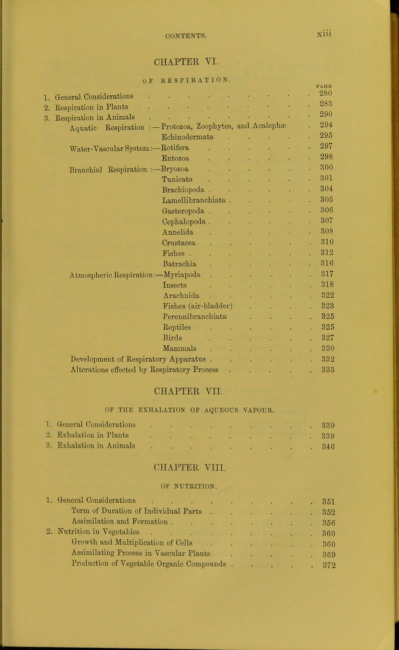 CHAPTER VI. OP BE S P IB AT I ON. PAGE 1. General Considerations 2. Respiration in Plants 283 3. Respiration in Animals 290 Aquatic Respiration : —Protozoa, Zoophytes, and Acalepha) . 294 EcHnodermata ..... 295 Water-Vascular System :—Rotifera 297 Entozoa 298 Branchial Respiration ;—Bryozoa 300 Tunicata 301 Brachiopoda 304 Lamellihranchiata ..... 306 Gasteropoda 306 Cephalopoda 307 Annelida ...... 308 Crustacea 310 Fishes 312 Batrachia ...... 316 Atmospheric Respiration:—Myriapoda ...... 317 Insects ...... 318 Arachnida ...... 322 Pishes (air-bladder) . . . .323 Perennibranchiata .... 325 Reptiles 325 Birds 327 Mammals 330 Development of Respiratory Apparatus . . . . . .332 Alterations effected by Respiratory Process ..... 338 CHAPTER VII. OF THE EXHALATION OP AQUEOUS VAPOUR. 1. General Considerations . . . . . . . . .339 2. Exhalation in Plants 339 3. Exhalation in Animals 346 CHAPTER VIII. OF NUTRITION. 1. General Considerations ......... 351 Term of Duration of Individual Parts 352 Assimilation and Formation ........ 356 2. Nutrition in Vegetables ......... 360 Growth and Multiplication of Cells 360 Assimilating Process in Vascular Plants 369 Production of Vegetable Organic Compounds 372