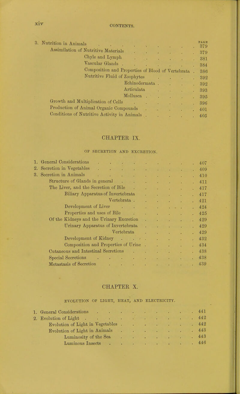 CONTENTS. Nutrition in Animals .... Assimilation of Nutritive Materials Chyle and Lymph Vascular Glands . Composition and Properties of Blood of Vertebrata Nutritive Fluid of Zoophytes Echinodermata Articulata Mollusca . Growth and Multiplication of Cells Production of Animal Organic Compounds Conditions of Nutritive Activity in Animals . CHAPTER IX. OF SECRETION AND EXCRETION. 1. General Considerations 2. Secretion in Vegetables 3. Secretion in Animals Structure of Glands in general The Liver, and the Secretion of Bile Biliary Apparatus of Invertebrata Vertebrata Development of Liver Properties and uses of Bile Of the Kidneys and the Urinary Excretion Urinary Apparatus of Invertebrata Vertebrata Development of Kidney . . / Composition and Properties of Urine Cutaneous and Intestinal Secretions Special Secretions .... Metastasis of Secretion CHAPTER X. EVOLUTION OF LIGHT, HEAT, AND ELECTRICITY. 1. General Considerations 441 2. Evolution of Light 442 Evolution of Light in Vegetables 442 Evolution of Light in Animals 443 Luminosity of the Sea ....... 443 Luminous Insects ........ 446