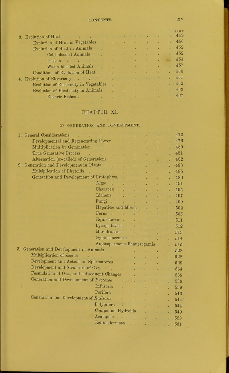 3. Evolution of Heat Evolution of Heat in Vegetables Evolution of Heat in Animals Cold-blooded Animals Insects Warm-blooded Animals Conditions of Evolution of Heat 4. Evolution of Electricity Evolution of Electricity in Vegetables Evolution of Electricity in Animals Electric Pishes . FAOE 449 450 452 452 454 457 460 461 462 463 467 CHAPTER XI. OP GENEBATION AND DEVELOPMENT. General Considerations ........ . 473 Developmental and Eegenerating Power .... . 476 Multiplication by G-emmation ...... . 480 True Generative Process ....... . 481 Alternation (so-caUed) of Generations ..... . 482 Generation and Development in Plants ..... . 483 Multiplication of Pbytoids ....... . 485 Generation and Development of Protophyta .... . 486 Alg£e ..... . 491 Cliaracese .... . 495 Lichens .... . 497 Fungi ..... . 499 HepaticiB and Mosses . 502 Perns ..... . 505 Equisetacese .... . 511 Lycopodiaceffi . 512 Marsileacese. . 513 Gymnospermese . 514 Angiospermous Phanerogamia . 515 Generation and Development in Animals ..... . 528 Multiplication of Zooids ....... . 528 Development and Actions of Spermatozoa .... . 529 Development and Structure of Ova . 534 Fecundation of Ova, and subsequent Changes . 536 Generation and Development of Protozoa . 539 Infusoria .... . 539 Porifera ; . . . . 543 Generation and Development of Radiata .... . 544 Polypifera .... . 544 Compound Hydroida . 549 Acalephee .... . 553 Echinodermata . 561