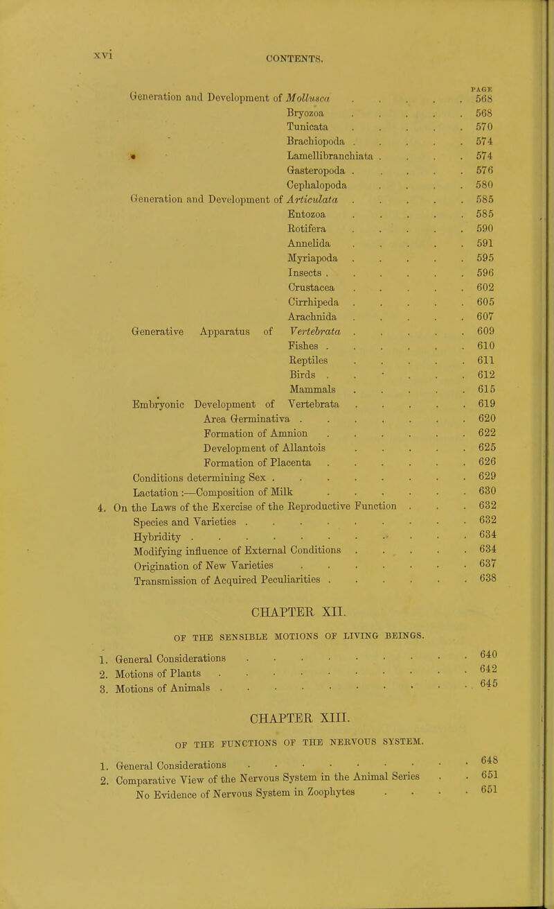 CONTENTS, , . PAGE feneration and Development of MoUusca 568 Bryozoa ..... 568 Tunicata 570 IBraclnopoda ..... 574 • Lamellibranchiata .... 574 Gasteropoda . . . . .576 Cephalopoda .... 580 Generation and Development of Articulata ..... 585 Entozoa . . . . .585 Eotifera 590 Annelida ..... 591 Myriapoda ..... 595 Insects ...... 596 Crustacea ..... 602 Cirrhipeda . . . . .605 Arachnida . . . . .607 Generative Apparatus of Vcrtebrata ..... 609 Fishes 610 Reptiles 611 Birds ...... 612 Mammals . . . . .615 Embryonic Development of Vertebrata ..... 619 Area Germinativa ....... 620 Formation of Amnion ...... 622 Development of Allantois . . . . .625 Formation of Placenta . . . . . .626 Conditions determining Sex ........ 629 Lactation :■—Composition of Milk ...... 630 4. On the Laws of the Exercise of the Reproductive Function . . . 632 Species and Varieties 632 Hybridity • • • .634 Modifying influence of External Conditions 634 Origination of New Varieties 637 Transmission of Acquired Peculiarities 638 CHAPTEE XII. OF THE SENSIBLE MOTIONS OF LIVING BEINGS. 1. General Considerations 2. Motions of Plants 3. Motions of Animals CHAPTER XIII. OF THE FUNCTIONS OF THE NERVOUS SYSTEM. 1. General Considerations 2. Comparative View of the Nervous System in the Animal Series . . 651 No Evidence of Nervous System in Zoophytes . . • .651