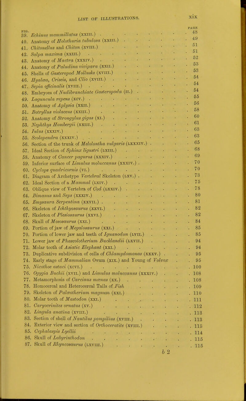 FIO. . 39. Echinus mamrmUatiis (xxiu.) . 40. Anatomy of Holothuria tuhulosa (xxiii.) 41. Ghitonellus and Chiton (xviii.) 42. Salpa maxima (xxiii.) 43. Anatomy of il/ac<ra (xxxiv.) . 44. Anatomy oi Paludinavivipara (xxii.) 45. Shells of Gasteropod Mollmks (xviii.) 46. Hyalcea, Oriseis, and Clio (xviii.) . 47. Sepia officinalis (xvm.) 48. Embryoes oi Nudihranchiate Gasteropoda (ii.) 49. Laguncula repens (xov.) . 50. Anatomy of Aptlysia (xxii.) 51. Botryllus violaceus (xxin.) 52. Ana.tomj oi Strongylus gigas {xi.) 63. Nejihthys ffombergii {xxin.) 54. lulus (xxxiv.) .... 55. Scolopendra (xxxiv.) 56. Section of the trunk of Melolontha vulgaris (lxxxiv.) 57. Ideal Section of Sphinx ligustH (lxiii.) 58. Anatomy of CaMcerjJojfMrtts (xxxiv.) 59. Inferior surface of Limulus moluccavMS (xxxiv.) 60. Cyclops quadricornis (vi.) 61. Diagram of Archetype Vertebral Skeleton (lxv.) 62. Ideal Section of a Mammal (lxiv.) 63. ObHque view of Vertebra of Cod (lxxiv.) 64. Bimanus a,nd Seps (xxxiY.) 65. Emysawa Serpentina (xxvii.) . 66. ^'kelotov. oi Ichthyosaurus {xxYi.) 67. Skeleton of PZesiosciwrMS (xxvi.) 68. SkuU of JfososawrtM (xxi.) 69. Portion of jaw of Megalosaurus (xxi.) 70. Portion of lower jaw and teeth of Iguanodon (lvii.) 71. Lower jaw of Phascolotherium BucMandii (lxvii.) 72. Molar tooth of Asiatic Elephant (xxi.) 73. Duplicative subdivision of cells of Chlamydomonas (xxxv.) 74. Early stage of Mammalian Ovum (xix.) and Young of Volvox 75. Nicothoe astaci (xovi.) ...... 76. Ogygia Buchii (xvii.) and Limulus moluccanus (xxxiv.) 77. Metamorphosis of Carciwus mainas (xx.) 78. Homocercal and Heterocercal Tails of Fish 79. Skeleton oi Palceotherium magnvm (xxi.) 80. Molar tooth of ilfa«<ocZo« (xxi.) 81. Caryocrinites ornatus (xv.) 82. Lingula anatina (xviii.) 83. Section of shell of Nautilus pompilius (xviii.) 84. Exterior view and section of Orthoceratite (xviii. 85. Cephalaspis Lyellii .... 86. Skull of Lahyrinthodon .... 87. Skull of JthyncosoMTUs (lxviii. ) b 2