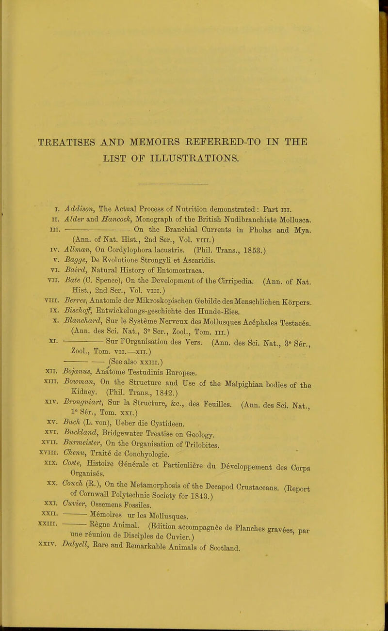 TEEATTSES AKD MEMOIRS REFERRED-TO m THE LIST OF ILLUSTRATIONS. I. Addison, The Actual Process of Nutrition demonstrated: Part ill. II. Alder and Hancock, Monograpli of the British Nudibranchiate Mollusca. III. On the Branchial Currents in Pholas and Mya. (Ann. of Nat. Hist., 2nd Ser., Vol. vm.) IV. Allman, On Cordylophora lacustris. (Phil. Trans., 1853.) V. Bagge, De Evolutione StrongyH et Ascaridis. VI. Baird, Natural History of Entomostraca. VII. Bate (C. Spence), On the Development of the Cirripedia. (Ann. of Nat. Hist., 2nd Ser., Vol. viii.) VIII. Berres, Anatomie der Mikroskopischen Gebilde des Menschlichen Korpers. IX. Bischoff, Entwickelungs-geschichte des Hunde-Eies. X. Blanchard, Sur le Systeme Nerveux des MoUusques Acephales Testaces. (Ann. des Sci. Nat., Ser., Zool., Tom. iii.) ^- — Sur 1'Organisation des Vers. (Ann. des Sci. Nat., 3« Ser., Zool., Tom. VII.—xii.) (See also xxiii.) XII. Bojanus, Anatome Testudinis Europese. XIII. Bowman, On the Structure and Use of the Malpighian bodies of the Kidney. (Phil. Trans., 1842.) XIV. Brongniart, Sur la Structure, &c., des Peuilles. (Ann. des Sci Nat 1 Ser., Tom. xxi.) '' XV. Buch (L. von), Ueber die Cystideen. XVI. BucTcland, Bridgewater Treatise on Greology. xvii. Bwrmeister, On the Organisation of Trilobites. xviii. Chenu, Traite de Conchyologie. XIX. Coste, Histoire Generale et ParticuH^re du Developpement des Corps Organises. XX. Couch (R.), On the Metamorphosis of the Decapod Crustaceans. (Report of Cornwall Polytechnic Society for 1843.) XXI. Cuvier, Ossemens FossUes. XXII. Memoires ur les Mollusques. XXIII. Rggne Animal. (Edition accompagnSe de Planches gravees car une reunion de Disciples de Cuvier.) '