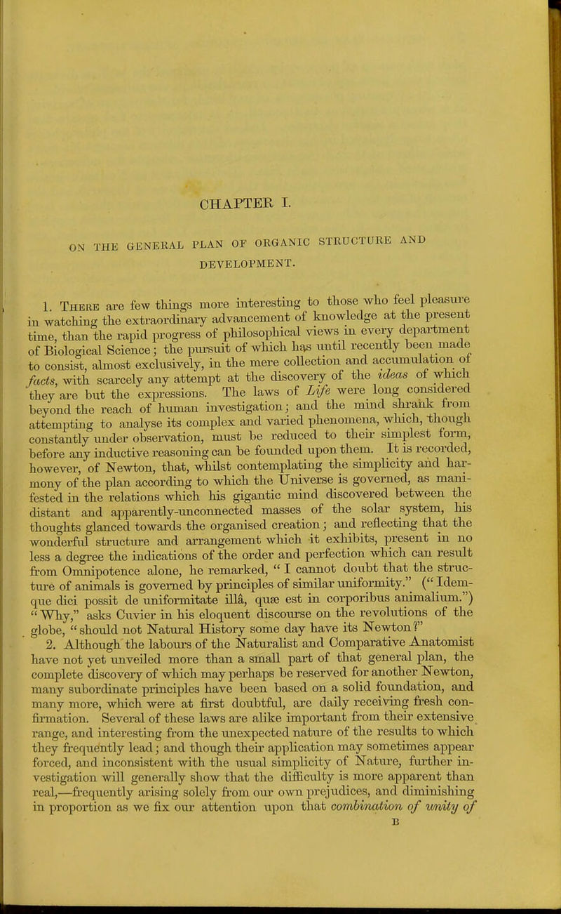 ON THE GENERAL PLAN OF ORGANIC STRUCTURE AND DEVELOPMENT. 1 There are few things more interesting to those who feel pleasure in watching the extraordinary advancement of knowledge at the present time, than the rapid progress of philosophical views in every department of Biological Science; the piu-snit of which he^s nntil recently been made to consist, almost exclusively, in the mere collection and accumulation ol fads, with scarcely any attempt at the discovery of the ic^eas ol which they are but the expressions. The laws of Life were long considered beyond the reach of human investigation j and the mmd shrank from attempting to analyse its complex and varied phenomena, wMcli, though constantly under observation, must be reduced to then- simplest form, before any inductive reasoning can be founded upon them. It is recorded, however, of Newton, that, whilst contemplating the simplicity and har- mony of the plan according to which the Universe is governed, as mani- fested in the relations which his gigantic mind discovered between the distant and apparently-unconnected masses of the solar system, his thoughts glanced towards the organised creation; and reflecting that the wonderfid structure and arrangement which it exhibits, present in no less a degree the indications of the order and perfection which can result from Omnipotence alone, he remarked,  I cannot doubt that the struc- ture of animals is governed by principles of similar uniformity. ( Idem- que cUci possit de unifoi-mitate ilia, qufB est in corporibus animalium.)  Why, asks Cuvier in his eloquent discourse on the revolutions of the globe, should not Natural History some day have its Newton? 2, Although the labours of the Naturalist and Comparative Anatomist have not yet unveiled more than a small part of that general plan, the complete discovery of which may perhaps be reserved for another Newton, many subordinate principles have been based on a solid foundation, and many more, which were at first doubtful, are daily receiving fresh con- firmation. Several of these laws are alike important from their extensive range, and interesting from the unexpected nature of the results to which they frequently lead; and though their application may sometimes appear forced, and inconsistent with the usual simplicity of Nature, further in- vestigation will generally show that the difficulty is more apparent than real,—frequently arising solely from our own prejudices, and diminishing in proportion as we fix our attention upon that combination of wnity of B