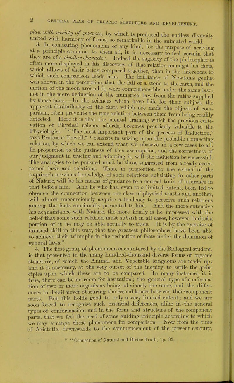 plan vnth variety of pmpose, by which is produced the endless diversity united with liarmony of forms, so remarkable in the animated world 6. In comparmg phenomena of any kind, for the pui'pose of arriving at a principle common to them all, it is necessaiy to feel certain that they are of a similar character. Indeed the sagacity of the philosopher is often more displayed in Ms discovery of that relation amongst his facts which allows of their beiaig compared together, than in the inferences to which such comparison leads him. The brilliancy of Newton's geniu,s was shown in the perception, that the faU of a stone to the earth, and the motion of the moon around it, were comprehensible under the same law • not in the mere deduction of the numerical law from the ratios supplied by those facts.—In the sciences which have Life for their subject, the apparent dissimilarity of the facts which are made the objects of com- parison, often prevents the true relation between them from being readily detected. Here it is that the mental training which the previous culti- vation of Physical science afibrds, becomes peculiarly valuable to the Physiologist.  The most important part of the process of Induction, says Professor Powell,*  consists in seizing upon the probable connecting relation, by which we can extend what we observe in a few cases to all. In proportion to the justness of this assumption, and the correctness of our judgment in tracing and adopting it, will the induction be successful. The analogies to be pursued must be those suggested from already-ascer- tained laws and relations. Thus, in proportion to the extent of the inquire/s previous knowledge of such relations subsisting in other pai-ts of Nature, will be his means of guidance to a correct train of inference in that before him. And he who has, even to a limited extent, been led to observe the connection between one class of physical truths and another, will almost unconsciously acquii-e a tendency to perceive such relations among the facts continually presented to him. And the more extensive his acquaintance with Nature, the more firmly is he impressed with the beKef that some such relation must subsist in all cases, however limited a portion of it he may be able actually to trace. It is by the exercise of unusual skill in this way, that the greatest philosojohers have been able to achieve their triumphs in the reduction of facts under the dominion ot general laws. 4. The first group of phenomena encountered by the Biological student, is that presented in the many hundred-thousand diverse forms of organic structure, of which the Animal and Yegetable kingdoms are made up; and it is necessary, at the very outset of the inquiry, to settle the prin- ciples upon which these are to be compared. In many instances, it is true, there can be no room for hesitation; the general type of conforma- tion of two or more organisms being obviously the same, and the differ- ences in detail never obscuring the resemblances between their comjDonent parts. But this holds good to only a very limited extent; and we are soon forced to recognise such essential differences, alike in the general types of conformation, and in the form and structure of the component parts, that we feel the need of some guiding principle according to wliich we may arrange these phenomena for comparison.—Now from the time of Aristotle, downwards to the commencement of the present centiuy, *  Connection of Natural and Divine Tinth, p. 33.