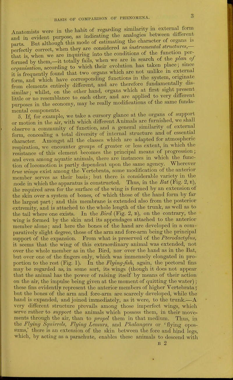 Anatomists were in the habit of regarding similarity m external form t^din evident purpose, as indicating the analogies between chfferent parts Bnt although tliis mode of estimating the character of oipns is perfectly correct, when they are considered as ^mtr^w^e7Ual structures- that is, when we are inquii'ing into the conditions of the f^^^ion per- formed by them,—it totally fails, when we are m search of the plcm oj orgamsJion, according to which their evolution has taken place 5 smce it is frequently found that two organs which are not unlike m external form, and which have corresponding functions in the system, origmate from elements entirely different, and are therefore fundamentally dis- similar; whUst, on the other hand, organs which at first sight present little or no resemblance to each other, and are applied to veiy different purposes in the economy, may be really modifications of the same funda- mental components. 0 If for example, we take a ciu-sory glance at the organs ot support or motion in the air, with which different Animals are fiu^nished, we shall observe a community of function, and a general similarity of external form, concealing a total diversity of internal structiu-e and of essential character. Amongst all the classes which are adapted for atmospheric respiration, we encounter groups of greater or less extent, in which the resistance of this element becomes the principal means of progression; and even among aquatic animals, there are instances in which the fimc- tion of locomotion is partly dependent upon the same agency. Wherever true wings exist among the Yertebrata, some modification of the anterior member serves as their basis; but there is considerable variety in the mode in which the apparatus is constructed. Thus, in the Bat (Fig. 2, e), che required area for the surface of the wing is formed by an extension of the skin over a system of bones, of which those of the hand form by far the largest part j and this membrane is extended also from the posterior extremity, and is attached to the whole length of the trunk, as well as to the taU where one exists. In the Bird (Fig. 2, b), on the contrary, the wing is formed by the skin and its appendages attached to the anterior member alone; and here the bones of the hand are developed in a com- paratively slight degree, those of the arm and fore-arm being the principal support of the expansion. From what is preserved of the Pterodactylus, it seems that the wing of this extraordinary animal was extended, not over the whole member as in the Bird, nor over the hand as in the Bat, but over one of the fingers only, which was immensely elongated in pro- poi'tion to the rest (Fig. 1). In the Flying-fish, again, the pectoral fins may be regarded as, in some sort, its wings (though it does not appear that the animal has the power of raising itself by means of their action on the air, the impulse being given at the moment of quitting the water); these fins evidently represent the anterior members of higher Vertebrata; but the bones of the arm and fore-arm are scarcely developed, while the hand is expanded, and joined immediately, as it were, to the trunk.—A very different structure prevails among those imperfect wings, which serve rather to support the animals which possess them, in their move- ments through the air, than to propel them in that medium. Thus, in the Flying Squirrels, Flying Lemurs, and Phalangers or ' flying opos- sums,' there is an extension of the skin between the fore and hind legs, which, by acting as a parachute, enables these animals to descend with B 2
