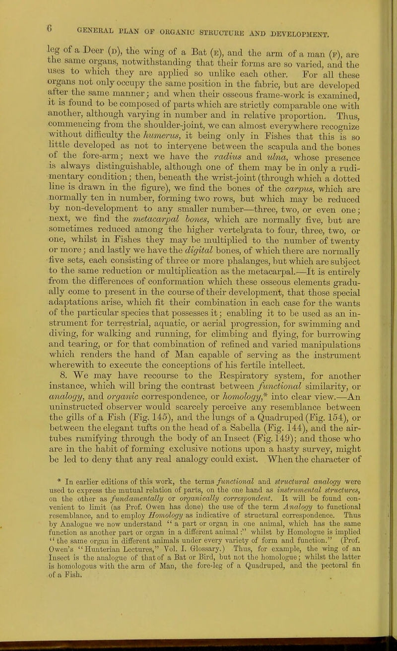 leg of a Deer (d), the wing of a Bat (e), and the arm of a man (p), are the same organs, notwithstanding that their forms are so varied, and the xises to which they are appHed so imlike each other. For all these orgtxns not only occupy the same position in the fabric, but are developed after the same manner; and when their osseous frame-work is exanuned, it is foiuid to be composed of parts which are strictly comparable oxue with another, although varying in number and in relative proportion. Thus, commencing from the shoulder-joiat, we can almost everywhere recognize without difficulty the humerm, it being only in Fishes that this is so little developed as not to intervene between the scapula and the bones of the fore-arm; next we have the radius and ulna, whose presence is always distinguishable, although one of them may be in only a rudi- raentary condition; then, beneath the wrist-joint (through which a dotted line is drawn in the figure), we find the bones of the carpus, which are normally ten in number, formirig two rows, but which may be reduced by non-development to any smaller number—^three, two, or even one; next, we find the metacarjjal bones, which are normally five, but are sometimes i-educed among the higher vertebrata to four, three, two, or one, whUst in Fishes they may be multiplied to the number of twenty or more; and lastly we have the digital bones, of which there ai-e normally five sets, each consisting of three or more phalanges, but which are subject to the same reduction or multiplication as the metacarpal.^—It is entirely from the difierences of conformation which these osseous elements gradu- ally come to present in the course of their development, that those special adaptations arise, which fit their combination in each case for the wants of the particular species that possesses it; enabling it to be used as an in- strument for terrestrial, aquatic, or aerial progression, for swimming and diving, for walking and running, for climbing and fiying, for biuTowing and tearing, or for that combination of refined and varied manipulations which renders the hand of Man capable of serving as the instrument wherewith to execute the conceptions of his fertile intellect. 8. We may have recourse to the Respiratory system, for another instance, which will bring the contrast between functional similarity, or analogy, and organic correspondence, or homology,* into clear view.—An uninstructed observer would scarcely perceive any resemblance between the gUls of a Fish (Fig. 145), and the lungs of a Quadruped (Fig. 154), or between the elegant tufts on the head of a Sabella (Fig. 144), and the air- tubes ramifying thi-ough the body of an Insect (Fig. 149); and those who are in the habit of forming exclusive notions upon a hasty survey, might be led to deny that any real analogy could exist. When the chai-acter of * In earlier editions of this work, the terms functional and structural analogy were used to express tlie mutual relation of parts, on the one hand as imtrumcntal structures, on the other as fundamentally or organically correspondent. It will be found con- venient to limit (as Prof. Owen has done) the use of the term Analogy to functional resemblance, and to employ Homology as indicative of structural correspondence. Thus by Analogue we now understand  a part or organ in one animal, which has the same function as another part or organ in a different animal: whUst by Homologue is implied the same organ in different animals under every vai-iety of form and function. (Prof. Owen's Hunterian Lectures, Vol. I. Glossary.) Thus, for example, tlie wing of an Insect is the analogue of that of a Bat or Bird, but not the homologue; whilst the latter is homologous with the arm of Man, the fore-leg of a Quadruped, and the pectoral fin of a Fish.