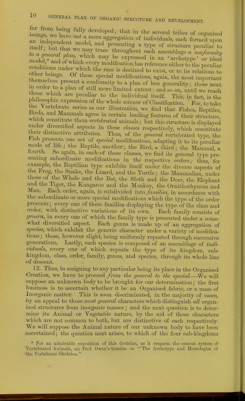 Sir wo^';^^ ^^i^ developed; that in the several tribes of organised bcmg. we have not a mere aggregation of individuals, each formed upon rr.;2ro7 ^ throughout ea<3h assemblage a conformity mo?W^T.i ^/^^'.T^^*^^ expressed in an ' ai-chetyj^e' or ide^ mode , and of which eveiy modification has reference either to the peculiar conductions under wh.ch the race is destined to exist, or to its relations to ihZ:. :^^' «P««ial modifications, again, the most important tZt^T ^T* ^ ^^^^^^^^^y to a plan of less generality; those next n order to a plan of still more limited extent: and so on, xmtU we reach those which are peculiar to the individual itself. This, in fact, is the R: ^^P^^^^^^^ ^f the whole science of Classification. ' For, to take the Vertebrate series as our Hlustration, we find that Fishes, ReptUes tiu-ds and Mammals agree in certain leading featui-es of theii- structiu-e which constitute them vertebrated animals; but this structui^e is displayed under diversified aspects in these classes respectively, which constitute their distinctive attributes. Thus, of the general vertebrated type, the bish presents one set of special modifications, adapting it to its peculiar mode of Me; the Reptile, another; the Bii-d, a third; the Mammal, a tourth. bo again, m each-of these classes, we find its general type pre- senting subordinate modifications in the respective orders; thus for exarnple, the ReptUian type exhibits itself under the diverse aspects of the J^rog, the Snake, the Lizard, and the Turtle; the Mammalian, under those of the Whale and the Bat, the Sloth and the Deer, the Elephant and the Tiger, the Kangaroo and the Monkey, the Ornithorhyncus and Man. Each order, again, is subdivided into families, in accordance with the subordinate or more special modifications which the type of the order presents; every one of these families displaying the type of the class and order, vsdth distinctive variations of its own. Each family consists of genera, in every one of which the famOy type is presented under a some- what diversified aspect. Each genus is made up of an aggregation of si^ecies, which exhibit the generic character under a variety of modifica- tions ; these, however slight, being uniformly repeated through successive generations. Lastly, each species is composed of an assemblage of indi- viduals, every one of which repeats the type of its kingdom, sub- kingdom, class, order, family, genus, and species, through its whole line of descent. 12. Thus, in assigning to any particular being its place in the Organised Creation, we have to proceed from the general to tJw special.—We will suppose an unknown body to be brought for our determination; the fii-st business is to ascertain whether it be an Organised fabric, or a mass of Inorganic matter. This is soon discriminated, in the majority of cases, by an appeal to those most general characters wMch distinguish all organ- ised structures from inorganic masses; and the next question is to deter- mine its Animal or Vegetable natui-e, by the aid of those characters which are not common to both, but are distinctive of each res^^ectively. We will suppose the Animal nature of oiu- unknown body to have been ascertained; the question next arises, to which of the foiu' sub-kingdoms * For an admirable exposition of this doctrine, as it respects the osseous system of Vertebrated Animals, see Prof. Owen's treatise on '' Tlie Archetype and Homologies of the Vertebi'ate Skeleton.