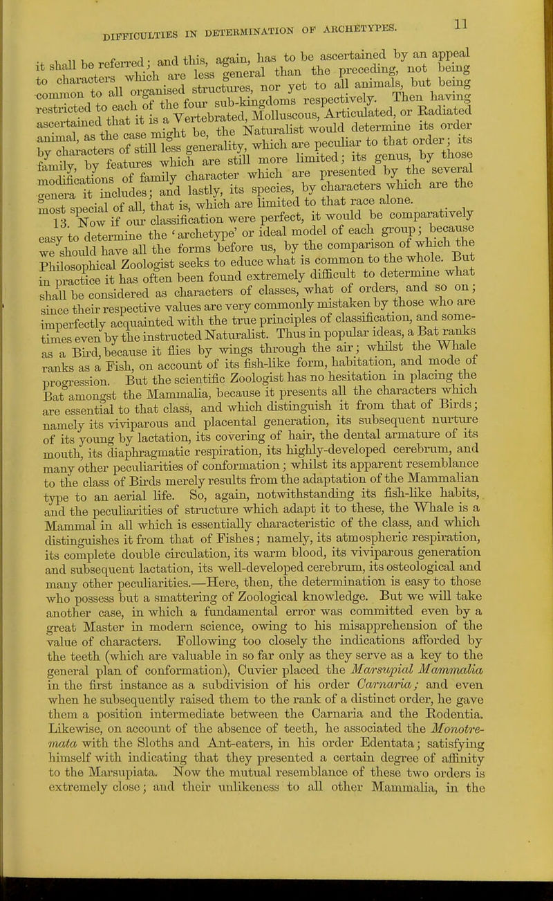 DIFFICULTIES IN DETERMINATION OF ARCHETYPES. U to charaotei-s which aie ^^^^ S^^^^ animals, but being ■common to -UXTtle fo4 Then having rnera tTncludes; and lastly, its species, by characters which are the most special of aU, that is, which are limited to that race alone. 13 Now if ou^ classification were perfect, it would be comparatively easy to determine the 'archetyi^e' or ideal model of each group; because ve^should have all the forms before us by the comparison of wluch the Pliilosophical Zoologist seeks to educe what is common to the whole. Jiut iwS it has often been found extremely difficult to determine what shall be considered as characters of classes, what of orders and so on; since their respective values are very commonly mistaken by those who are imperfectly acquainted with the true principles of classification, and some- times even by the instructed Naturalist. Thus in popular ideas, a Bat ranks as a Bu-d,because it flies by wings through the air; whilst the Whale ranks as a Fish, on account of its fish-Uke form, habitation, and mode of pro<n.'ession. But the scientific Zoologist has no hesitation m placing the Bat°amon(rst the MammaHa, because it presents aU the characters which are essentfal to that class, and which disting-uish it from that of Birds; namely its viviparous and placental generation, its subsequent nurture of its young by lactation, its covering of hair, the dental armature of its mouth, its diaphragmatic respiration, its highly-developed cerebrum, and many other peculiarities of conformation; whilst its apparent resemblance to the class of Birds merely results from the adaptation of the Mammalian type to an aerial life. So, again, notwithstanding its fish-like habits, and the peculiarities of structure which adapt it to these, the Whale is a Mammal in all which is essentially characteristic of the class, and which distinguishes it from that of Fishes; namely, its atmospheric respiration, its complete double circulation, its warm blood, its viviparous generation and subsequent lactation, its well-developed cerebrum, its osteological and many other peculiarities.—Here, then, the determination is easy to those who possess but a smattering of Zoological knowledge. But we will take another case, in which a fundamental error was committed even by a great Master in modern science, owing to his misapprehension of the value of characters. Following too closely the indications afforded by the teeth (which are valuable in so far only as they serve as a key to the general plan of conformation), Cuvier placed the Marsupial Ma/)nmalia in the first instance as a subdivision of his order Carna/t-ia; and even when he subsequently raised them to the rank of a distinct order, he gave them a position intermediate between the Carnaria and the Rodentia. Likewise, on account of the absence of teeth, he associated the Monotre- inata with the Sloths and Ant-eaters, in his order Edentata; satisfying himself with indicating that they presented a certain degree of affinity to the Marsupiata. Now the mutual resemblance of these two orders is extremely close; and their unlikeness to all other Mammalia, in the