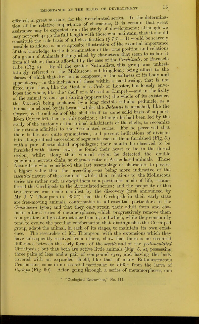 effected, in gi-eat measure, for the Vex-tebrated series. In the cletermina- tfon of the relative importance of characters xt is certain that great assitance may be expected from the study of ^evelopinent; although mav not perhaps go the full loxxgth with those who maxntain, that xt shoxx^d coStSutrthe^ok basis of all classification (§ 76) -It would be scarcely poSle to adduce a more apposite illustration of the essential xmportance of this knowledge, to the determination of the true posxtxon and relations of a group of Animals distingxxished by characters that seem to folate it from all others, than is afforded by the case of the G^rrhvpeds, or Barnacle tribe (Fic. 4). By all the earlier Naturalists, this group was unhesi- tatingly deferred to the Molluscous sub-kingdom; being allied to the classes of which that division is composed, in the softness of its body and appendages,—in the inclusion of these within a hard casing that is not fitted upon them, like the 'test' of a Crab or Lobster, but loosely enve- lopes the whole, like the ' shell' of a Mussel or Limpet,—and m the fixity of the animal to one spot dui^ing (apparently) the whole of its existence, the Bwrnade being anchored by a long flexible tubular peduiicle as a Pinna is anchored by its byssus, whilst the Balanus is attached, like the Oyster, by the adhesion of the shell itself to some solid basis of support. Even Cuvier left them in this position; although he had been led by the study of the anatomy of the animal inhabitants of the shells, to recognize theix- strong affinities to the Articulated series. For he perceived that their bodies are quite symmetrical, and present indications of division into a longitudinal succession of segments, each of them furnished (Fig. 5.) with a pair of articulated appendages; their mouth he observed to be ftimished with lateral jaws; he found their heart to lie in the dorsal region; whilst along their ventral region he detected the double ganglionic nervous chain, so characteristic of Articulated animals. Those Naturalists who considered this last assemblage of chai-acters to possess a higher value than the preceding,—as being more indicative of the essential nature of these animals, whilst their relations to the Molluscous series are rather such as adapt .them to a particular mode of life,—trans- ferred the Cirrhipeds to the Articulaited series; and the propriety of this transference was made manifest by the discovery (first announced by Mr. J. V. Thompson in 1830*), that the Cirrhipeds in their early state are free-moving animals, conformable in all essential particulars to the CTUstaceoM type; and that they only attain their adult form and cha- x'acter after a series of metamorphoses, which progressively remove them to a greater and greater distance from it, and which, while they constantly tend to evolve the peculiar conformation that distinguishes the Cirrhiped group, adapt the animal, iu each of its stages, to maintain its own exist- ence. The researches of Mr. Thompson, with the extensions which they have subsequently received from others, show that there is no essential difierence between the early forms of the sessile and of the pedunculated Cirrhipeds; but that both are active little animals (Fig. 5, a), possessing three pairs of legs and a pair of compound eyes, and having the body covered with an expanded shield, like that of many Entomostracous Crustaceans, so as iu no essential particular to differ from the larva of Cyclops (Fig. 60). After going through a series of metamorphoses, one * Zoological Kesearches, No. III.