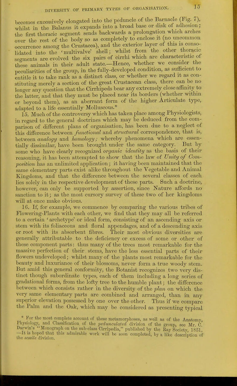 becomes excessively elongated into the pedunc e of tlie Barnacle (Fig. 0, whilst in the Balanus it expands into a broad base or disk of adhesion; the first thoracic segment sends backwards a prolongation which arches over the rest of the body so as completely to enclose it (no uncommon occuiTence among the Crustacea), and the exterior layer of this is conso- lidated into the 'multivalve' sheU; whilst from the other thoracic segments are evolved the six pairs of cirrhi which are charactemtic of these animals in their adult state.—Hence, whether we consider the pecuHarities of the gi-oup, in the fully-developed condition, as soifficient to entitle it to take rank as a distinct class, or whether we regard it as con- stituting merely a section of the great Crustacean class, there can be no longer any question that the CiiThipeds bear any extremely close aflinity to thelatter, and that they must be placed near its borders (whether witliin or beyond them), as an aben-ant form of the higher Articulate type, adapted to a life essentially Molluscous.* 15, Much of the controversy which has taken place among Physiologists, in regard to the general doctrines which may be deduced from the com- parison of different plans of organisation, has been due to a neglect of this difierence between functional and structwral correspondence, that is, between analogy and Iwmology; whereby phenomena which are essen- tially dissimilar, have been brought under the same category. But by some who have clearly recognized organic identity as the basis of their reasoning, it has been attempted to show that the law of Unity of Com- position has an unlimited application; it having been maintained that the same elementary parts exist alike throughout the Vegetable and Animal Elingdoms, and that the difierence between the several classes of each lies solely in the respective development of these parts. Such a doctrine, however, can only be supported by assertion, since Nature afibrds no sanction to it; as the most cursory survey of these two of her kingdoms will at once make obvious. 16. If, for example, we commence by comparing the various tribes of Flowering-Plants with each other, we find that they may all be referred to a certain ' archetype' or ideal form, consisting of an ascending axis or stem with its foliaceous and floral appendages, and of a descending axis or root with its absorbent fibres. Their most obvious diversities are generally attributable to the deficiency or excess of some or other of these component parts: thus many of the trees most remarkable for the massive perfection of their stems, have the less essential parts of their flowers undeveloped; whilst many of the plants most remarkable for the beauty and luxuriance of their blossoms, never form a true woody stem. But amid this general conformity, the Botanist recognizes two veiy dis- tinct though subordinate types, each of them including a long series of gradational forms, from the lofty tree to the humble plant; the difierence between which consists rather in the diversity of the plan on which the very same elementary parts are combined and arranged, than in any superior elevation possessed by one over the other. Thus if we compare the Palm and the Oak, which may be considered as presenting typical * For the most complete account of these metamorphoses, as well as of the Anatomy, Physiology, and Classification of the pedunculated division of the group, see Mr. c' Darwin's  Monograph on the sub-class Cirripedia, published by the Ray Society, 185l! —It IS hoped that this admirable work will be soon completed, by a like description of the sessile division. ^