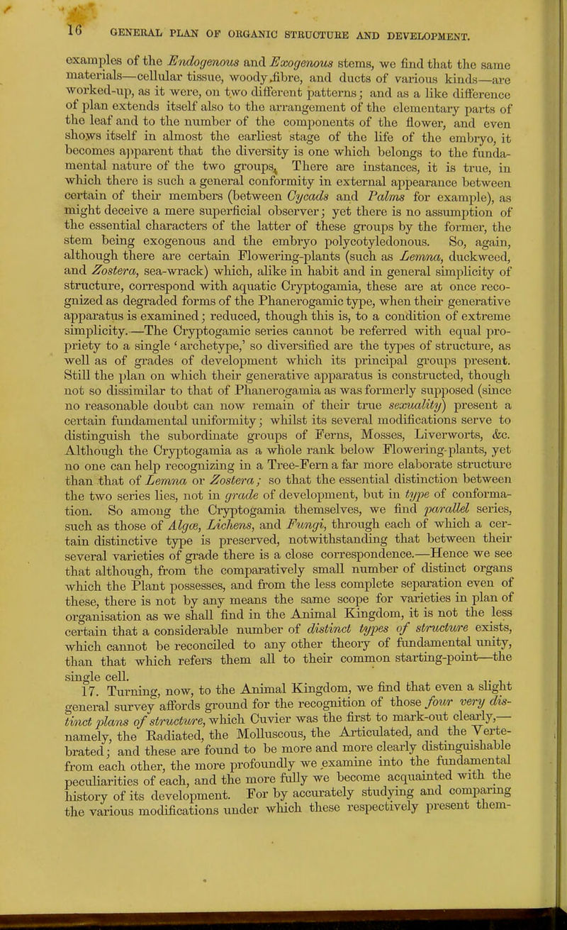 examiDles of the Utidogmous and Exogenous stems, we find that the same materials—cellular tissue, woody iibre, and ducts of various kinds—are worked-up, as it were, on two different jDatterns; and as a like difference of plan extends itself also to the arrangement of the elementary parts of the leaf and to the number of the components of the flower, and even shows itself in almost the earliest stage of the life of the embryo, it becomes ajjparent that the diversity is one which belongs to the funda- mental nature of the two groups^ There are instances, it is true, in which there is such a general conformity in external appearance between certain of their members (between Gycads and Palms for example), as might deceive a mere superficial observer; yet there is no assimiption of the essential characters of the latter of these groups by the former, the stem being exogenous and the embryo polycotyledonous. So, again, although there are certain Flowering-plants (such as Lenina, duckweed, and Zostera, sea-wrack) which, alike in habit and in general simplicity of structure, correspond with aquatic Cryptogamia, these are at once I'eco- gnized as degraded forms of the Phanerogamic type, when their generative apparatus is examined; reduced, though this is, to a condition of extreme simplicity.—The Cryptogamic series cannot be referred with equal pro- priety to a single ' archetype,' so diversified are the types of structvire, as well as of grades of development which its principal groups present. Still the plan on which their generative apparatus is constructed, though not so dissimilar to that of Phanerogamia as was formerly supposed (since no reasonable doubt can now remain of their true sexuality) present a certain fundamental uniformity; whilst its several modifications serve to distinguish the subordinate gi'oups of Ferns, Mosses, Liverworts, &c. Although the Cryptogamia as a whole rank below Flowering-plants, yet no one can help recognizing in a Tree-Fern a far more elaborate structm-e than that of Lemma or Zostera; so that the essential distinction between the two series lies, not in grade of development, but in type of conforma- tion. So among the Cryptogamia themselves, we find parallel series, such as those of Alg(B, Lichens, and Fungi, through each of which a cer- tain distinctive type is preserved, notwithstanding that between their several varieties of grade there is a close correspondence.—Hence we see that although, from the comparatively small number of distinct organs which the Plant possesses, and from the less complete separation even of these, there is not by any means the same scope for varieties in plan of organisation as we shall find in the Animal Kingdom, it is not the less certain that a considerable mmiber of distinct types of structure exists, which cannot be reconciled to any other theoiy of fimdamental vmity, than that which refers them all to their common starting-point—the single cell. 17. Turning, now, to the Animal Kingdom, we find that even a slight general survey affords ground for the recognition of those four very dis- tinct plans of structure, wliich Cuvier was the first to mark-out cleai-ly,— namely, the Radiated, the MoUuscous, the Ai-ticulated, and the Yerte- brated; and these are found to be more and more clearly distmguishable from each other, the more profoundly we examine into the fimdaniental pecuHarities of each, and the more fully we become acquainted with the liistory of its development. For by accurately studying and compai-mg the various modifications under which these respectively present them-