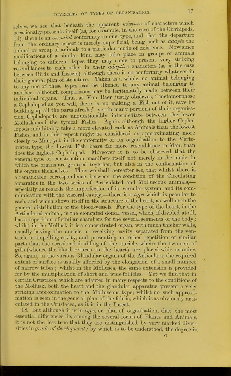 selves, we see that beiieath the apparent mixture of characters which occxsionall^ presents itself (as, for example, m the case of the Cu-rhipeds, 14) there is an essential conformity to one type, and that the depaiW from the ordinary aspect is merely superficial, being such as ada2?ts the animal or group of animals to a particular mode of existence. Now since modifications of a similar kind may take place in groups of animals belonging to difierent types, they may come to present very striking resemblances to each other in their adaptive characters (as is the case between Birds and Insects), although there is no conformity whatever in theii- general plan of structure. Taken as a whole, no animal belonging to any one of these types can be likened to any animal belonging to another: although comparisons may be legitimately made between their ijidividual organs. Thus, as Von Baer justly observes,  metamorphose a Cephalopod as you wiU, there is no maHng a Fish out of it, save by buHding-up aU the parts afreshyet in many portions of their orgamsa- tion, Cephalopods are imquestionably intermediate between the lower MoUusks and the typical Fishes. Again, although the liigher Cepha- lopods indubitably take a more elevated rank as Animals than the lowest Fishes, and in this respect might be considered as approximating more closely to Man, yet in the conformity of its organisation to the Yerte- brated type, the lowest Fish bears far more resemblance to Man, than does the highest Cephalopod.—Moreover it is to be observed, that the general type of construction manifests itself not merely in the mode in which the organs are grouped together, but also, in the conformation of the organs themselves. Thus we shall hereafter see, that whilst there is a remarkable correspondence between the condition of the Circulating apparatus in the two series of Articulated and Molluscous animals,— especially as regards the imperfection of its vascular system, and its com- munication with the visceral cavity,—there is a tyjje wloich is peculiar to each, and which shows itself in the structure of the heart, as well as in the general distribution of the blood-vessels. For the type of the heart, in the Articulated animal, is the elongated dorsal vessel, which, if divided at all, has a repetition of similar chambers for the several segments of the body; whilst in the Mollusk it is a concentrated organ, with much thicker walls, usually having the auricle or receiving cavity separated from the ven- tricle or impelling cavity, and presenting no other repetition of similar parts than the occasional doubling of the auricle, where the two sets of gills (whence the blood returns to the heart) are placed wide asunder. So, again, in the various Glandidar organs of the Articulata, the required extent of sui-face is usually afibrded by the elongation of a small number of nan'ow tubes ; whilst in the MoUusca, the same extension is provided for by the midtiplication of short and wide follicles. Yet we find that in certain Crustacea, which are adapted in many respects to the conditions of the Mollusk, both the heart and the glandular apparatus present a very striking approximation to the Molluscous type; whilst no such approxi- mation is seen in the general plan of the fabric, which is as obviously arfi- culated in the Crustacea, as it is in the Insect. 18. But although it is in type, or plan of organisation, that the most essential cUfierences lie, among the several forms of Plants and Animals, it is not the less true that they are distinguished by very marked diver- sities in grade of development; by which is to be understood, the degree in c