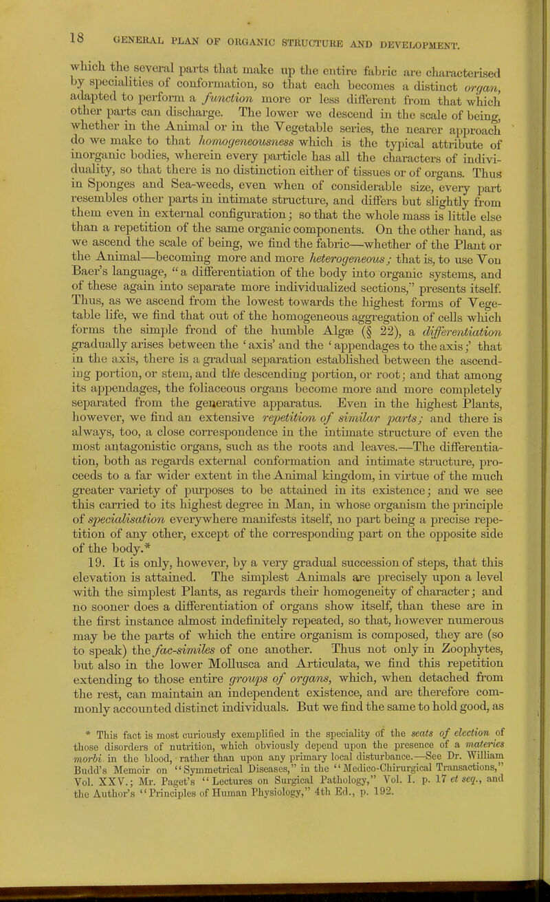 which the several parts that make xip the entire fabxic are chai-acterised by speciahtics of conformation, so that each becomes a distinct organ, adapted to perform a function more or less different from that which other parts can discharge. The lower we descend in the scale of being, whether in the Animal or in the Vegetable series, the nearer approach do we make to that homogeneousness which is the typical attribute of inorganic bodies, wherein every pai-ticle has all the characters of indivi- duality, so that there is no distinction either of tissues or of organs. Thus in Sponges and Sea-weeds, even when of considerable size, every part resembles other parts in intimate structure, and differs but slightly from them even in external configuration j so that the whole mass is little else than a repetition of the same organic components. On the other hand, as we ascend the scale of being, we find the fabric—whether of the Plant or the Animal—becoming more and more heterogeneous; that is, to use You Baer's language,  a differentiation of the body into organic systems, and of these again into separate more individualized sections, presents itself. Thus, as we ascend from the lowest towards the highest forms of Vege- table life, we find that out of the homogeneous aggregation of cells which forms the simple frond of the humble Algae (§ 22), a differentiation gradually arises between the ' axis' and the ' appendages to the axisthat in the axis, there is a gradual separation established between the ascend- ing portion, or stem, and the descending portion, or root; and that among its appendages, the foliaceous organs become more and more completely separated from the generative apparatus. Even in the highest Plants, however, we find an extensive rejietition of similar |9cw^s; and there is always, too, a close correspondence in the intimate structure of even the most antagonistic organs, such as the roots and leaves.—The differentia- tion, both as regards external conformation and intimate structure, pi'o- ceeds to a far wider extent in the Animal kingdom, in virtue of the much greater variety of purposes to be attained in its existence; and we see this carried to its highest degree in Man, in whose organism the principle of S2Kcialisation everywhere manifests itself, no part being a precise repe- tition of any other, except of the corresponding part on the opposite side of the body.* 19. It is only, however, by a very gradual succession of steps, that this elevation is attained. The simplest Animals are precisely upon a level with the simplest Plants, as regards their homogeneity of character; and no sooner does a differentiation of organs show itself, than these are in the fii-st instance almost indefinitely repeated, so that, however numerous may be the parts of which the entire organism is composed, they are (so to speak) the facsimiles of one another. Thus not only in ZoojDhytes, but also in the lower MoUusca and Articulata, we find this repetition extending to those entire groups of organs, which, when detached from the rest, can maintain an independent existence, and are therefore com- monly accoimted distinct individuals. But we find the same to hold good, as * This fact is most curiousiy exemijlifiecl in tlie speciality of the seats of election of those disorders of nutrition, which obviously depend upon the presence of a materies morbi in the blood, rather than upon any primary local disturbance.—See Dr. William Budd's Memoir on  Symmetrical Diseases, in the  Medico-Chinirgical Transactions, Vol. XXV.; Mr. Paget's Lectures on Surgical Pathology, Vol. I. p. 17 et seq., and the Author's Principles of Human Physiology, 4th Ed., p. 192.