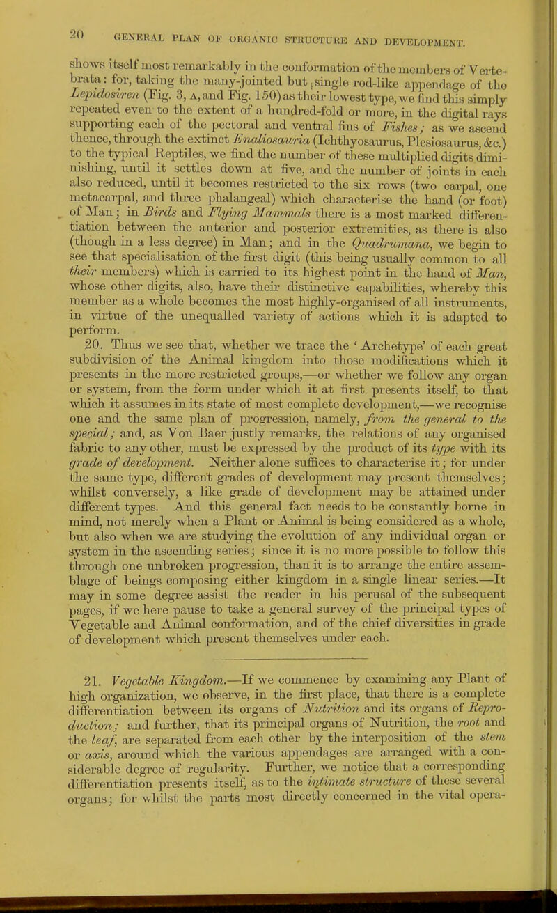 shows itself most remarkably in the couformatiou of tlie members of Verte- brata : for, takiug the many-jointed but j single rod-like appendage of the Lepidosiren (Fig. 3, a, and Fig. 150) as their lowest type, we find this simply repeated even to the extent of a hundred-fold or more, in the digital rays supporting each of the pectoral and ventral fins of Fislies; as we ascend thence, through the extinct Enaliosaitria (Ichthyosaurus, Plesiosanrus, &c.) to the tyjHcal Reptiles, we find the number of these multii)lied digits dimi- nishing, until it settles down at five, and the number of joints in each also reduced, until it becomes restricted to the six i-ows (two carpal, one metacarpal, and three phalangeal) which characterise the hand (or foot) of Man; in Birds and Flying Mwrmnals there is a most marked differen- tiation between the anterior and posterior extremities, as there is also (though in a less degree) in Man; and in the Qvadrumana, we begin to see that specialisation of the first digit (this being usually common to all their members) which is carried to its highest point in the hand of Man, whose other digits, also, have their distinctive capabilities, whereby this member as a whole becomes the most highly-organised of all instraments, in virtue of the uneqiialled variety of actions which it is adapted to perform. 20. Thus we see that, whether we trace the ' Archetype' of each great subdivision of the Animal kingdom into those modifications which it presents in the more restricted groups,—or whether we follow any organ or system, from the form under which it at first presents itself, to that which it assumes in its state of most complete development,—we recognise one and the same plan of progression, namely, from the general to tlie special; and, as Von Baer justly remarks, the relations of any organised fabric to any other, must be expressed by the product of its ty2Je with its grade of development. Neither alone suffices to characterise it; for under the same type, difiereht grades of development may present themselves; whilst conversely, a like grade of development may be attained under difierent types. And this general fact needs to be constantly borne in mind, not merely when a Plant or Animal is being considered as a whole, but also when we are studying the evolution of any individual organ or system in the ascending series; since it is no more possible to follow this through one unbroken progression, than it is to arrange the entire assem- blage of beings composing either kingdom in a single linear sei'ies.—It may in some degree assist the reader in his pemsal of the subsequent pages, if we here pause to take a general survey of the principal types of Vegetable and Animal conformation, and of the chief diversities in gi-ade of development which present themselves binder each. 21. Vegetable Kingdom.—If we commence by examining any Plant of liigh organization, we observe, in the fii'st place, that there is a complete difierentiation between its organs of Nutrition and its organs of Repro- duction; and further, that its principal organs of ISTutrition, the root and the leaf, are separated from each other by the interposition of the stem or axis, around which the various appendages are ai-ranged with a con- siderable degree of regularity. Further, we notice that a corresponding differentiation presents itself, as to the ititimaie structure of these several organs; for whilst the parts most directly concerned in the vital opera-