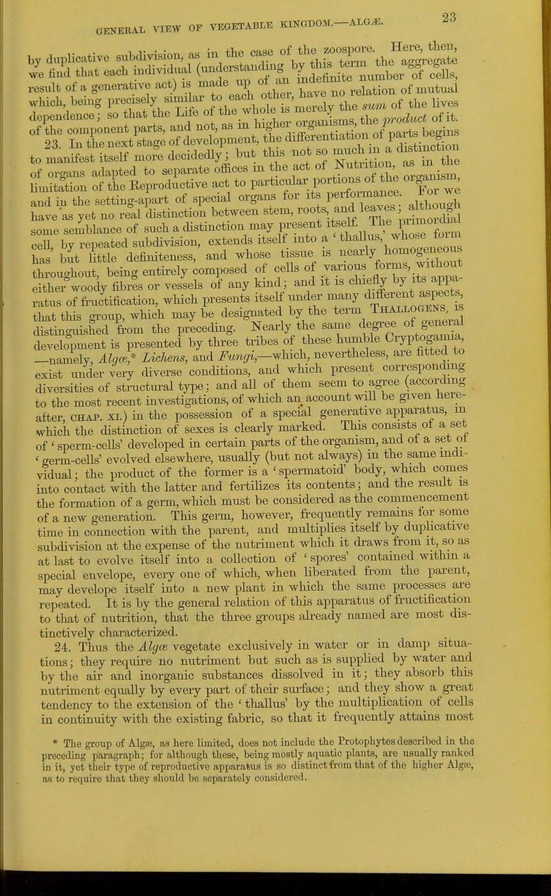 we trnci tnat eacn muiviuiu-. \ o . , ^ -j^ number of cells, ,es;at of a generative act) is made up of .m , y„„ „f niutual which being precisely -7^.-!^^^,:* ^'^^^^^^ of the lives to-nrS'=a2«r^^^^^^ £L=s'r^:=-^:i'— and in the setting-apart of special organs for its performance. For we have as yet no real distinctio^ between stem, ™ots and leaves; a W some semblance of such a distinction may J^^^f V'TialllXCTta cell, by repeated subdivision, extends itself into a ^^^^^^^ has but little definiteness, and whose tissue is nearly homogeneous ZolloX bei^g entirely Uposed of cells of .« ^^T^^^^^^^ eithei°woody fibres or vessels of any kind; and it is chiefly ^^^P^ ratus of fructification, which presents i^elf under many ^ff^^^J^Pf ^ that this group, which may be designated by the term Thallogests is Ustinguished from the preceding. Nearly the same degi-ee of general development is presented by three tribes of these humble Oryptoganna —namely, Algce* Lichens, and i^^iT^^/i,—which, nevertheless, are fitted to exist under very diverse conditions, and which present corresponding diversities of structm-al type; and all of them seem to agree (according to the most recent investigations, of which an account will be given here- after CHAP. XL) in the possession of a special generative apparatus, m which the distinction of sexes is clearly marked. This consists of a set of ' sperm-cells' developed in certain parts of the orgamsm, and ot a set ot ' germ-cells' evolved elsewhere, usuaUy (but not always) m the same indi- vidual; the product of the former is a 'spermatoid' body, which comes into contact with the latter and fertilises its contents; and the result is the formation of a germ, which must be considered as the commencement of a new generation. This germ, however, frequently remains for some time in connection with the parent, and multiplies itself by duphcative subdivision at the expense of the nutriment which it cbaws from it, so as at last to evolve itself into a collection of ' spores' contained withm a special envelope, eveiy one of which, when liberated from the parent, may develope itself into a new plant in which the same processes are repeated. It is by the general relation of this apparatus of fructification to that of nutrition, that the three gi-oups already named are most dis- tinctively characterized. 24. Thus the Algce vegetate exclusively in water or in damp situa- tions ; they require no nutriment but such as is supplied by water and by the air and inorganic substances dissolved in it; they absorb this nutiiment equally by every part of their surface; and they show a great tendency to the extension of the ' thallus' by the multiplication of cells in continuity with the existing fabric, so that it frequently attains most * The group of Algsc, as here limited, does not include the Protophytes described in the preceding paragraph; for although these, being mostly aquatic plants, are usually ranked in it, yet their type of reproductive apparatus is so distinct from that of the higher Algse, a.s tx) require that they should be separately considered.