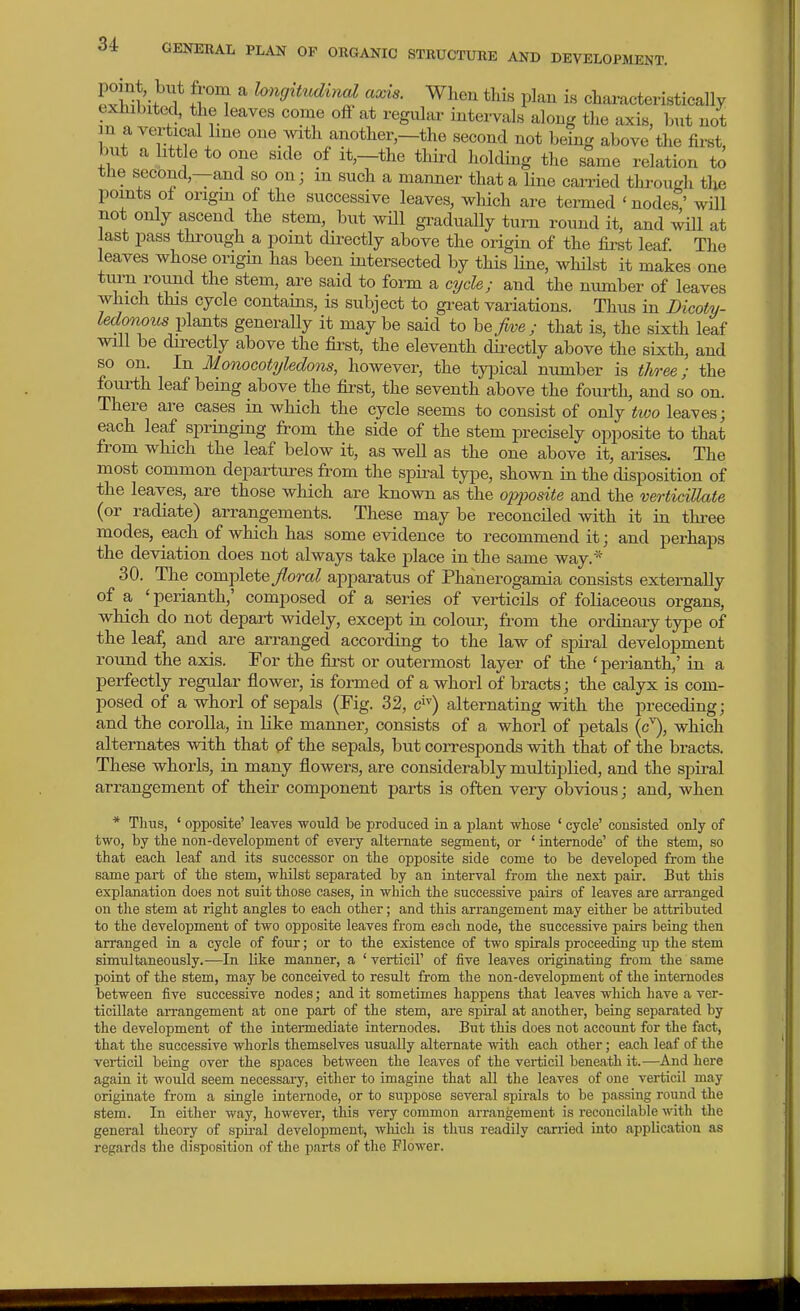 Svi!^l;-^1* fr'^ ?(»i^,i««cZma^ axis. When this plan is characteristically exhibited, the leaves come off at regular intervals along the axis, but not n a vertical line one yith another,—the second not being above the first, but a little to one side of it,—the third holding the same relation to the second,—and so on; in such a manner that a line carried through the points of origin of the successive leaves, which are termed ' nodes' will not only ascend the stem, but will gradually turn round it, and will at last pass through a point dii-ectly above the origin of the fii-st leaf. The leaves whose origin has been intersected by this line, whilst it makes one turn round the stem, are said to form a cycle; and the number of leaves which this cycle contains, is subject to gi-eat variations. Thus in Dicoty- ledonous ^^\^.^xtB generaUy it maybe said to be>e; that is, the sixth leaf will be directly above the fii^st, the eleventh dii-ectly above the sixth, and so on. In Monocotyledons, however, the typical number is three; the foui-th leaf being above the first, the seventh above the fourth, and so on. There are cases in which the cycle seems to consist of only two leaves; each leaf springing from the side of the stem precisely opposite to that from which the leaf below it, as well as the one above it, arises. The most common departures from the spiral type, shown in the disposition of the leaves, are those which are known as the opposite and the verticUlate (or radiate) arrangements. These may be reconciled with it in three modes, each of which has some evidence to recommend it; and perhaps the deviation does not always take place in the same way.'' 30. The complete/oTO? apparatus of Phanerogamia consists externally of a 'perianth,' composed of a series of verticils of foliaceous organs, which do not depart widely, except in colour, from the ordinary type of the leaf, and are arranged according to the law of sj)iral development round the axis. For the fii-st or outermost layer of the ' perianth,' in a perfectly regular flower, is fonned of a whorl of bracts; the calyx is com- posed of a whorl of sepals (Fig. 32, c^) alternating with the preceding; and the corolla, in like manner, consists of a whorl of petals (c^, which alternates with that of the sepals, but corresponds with that of the bracts. These whorls, in many flowers, are considerably multiplied, and the spiral arrangement of their component parts is often very obvious; and, when * Tims, * opposite' leaves would be produced in a plant whose ' cycle' consisted only of two, by tie non-development of evei-y alternate segment, or ' internode' of the stem, so that each leaf and its successor on the opposite side come to be developed from the same part of the stem, whilst separated by an interval from the next pair. But this explanation does not siiit those cases, in which the successive pairs of leaves are arranged on the stem at right angles to each other; and this arrangement may either be attributed to the development of two opposite leaves from each node, the successive pairs being then arranged in a cycle of four; or to the existence of two spirals proceeding up the stem simultaneously.-—In like manner, a ' verticil' of five leaves originating from the same point of the stem, may be conceived to result from the non-development of the internodes between five successive nodes; and it sometimes happens that leaves which have a ver- ticillate arrangement at one part of the stem, are spiral at another, being separated by the development of the intermediate internodes. But this does not account for the fact, that the successive whorls themselves usually alternate with each other; each leaf of the verticil being over the spaces between the leaves of the verticil beneath it.—And here again it would seem necessary, either to imagine that all the leaves of one verticil may originate from a single internode, or to suppose several spirals to be passing round the stem. In either way, however, this very common arrangement is reconcilable with the general theory of spu-al development, wliich is thus readily carried into application as regards the disposition of the parts of the Flower.