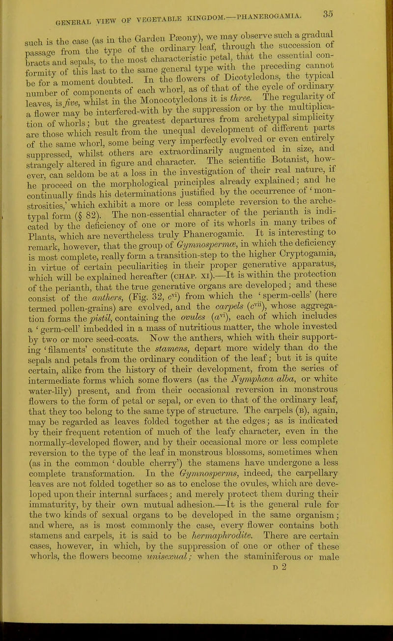 such is the case (as in the Gardeu PiBony), we may observe such a gi;adual passai the type of the ordinary leaf, through the succession of Wtfanc s^,als, to the most characteristic petal that the essential con- Wtrof tlS last to the same general tyi^e with the preceding cannot be for a moment doubted. In the flowers of Dicotyledons, the tpical number S cTmponents of each whorl, as of that of the cycle of ordinary leaves is>', whilst in the Monocotyledons it three. The regulari y of a flower L; be interfered-mth by the suppression or by the niultiplica- J^inT? of whorls - but the greatest departures from archetypal simplicity arthosI wMch?^nl^ vineq'ual development of cHfFerent parts of the same whorl, some being very imperfectly evolved or even entu-ely suppressed, whilst others are extraordinarily augmented m si^e, and stmngely altered in figure and character. The scientific Botamst how- ever, can seldom be at a loss in the investigation of their real nature, if he proceed on the morphological principles already explained; and he continually finds his determinations justified by the occurrence ol mon- strosities,' which exhibit a more or less complete reversion to the arche- tvpal form (S 82). The non-essential character of the perianth is indi- cated by the deficiency of one or more of its whorls in many tribes of Plants, which are nevertheless truly Phanerogamic. It is mtere&liing to remark, however, that the group of Gymnospermce, in which the deficiency is most complete, reaUy form a transition-step to the higher Cryptogamia, in vii-tue of certain peculiarities in theii' proper generative apparatus, which will be explained hereafter (chap, xi).—It is within the protection of the perianth, that the true generative organs are developed; and these consist of the anthers, (Fig. 32, c^i) from which the ' sperm-cells' (here tei-med pollen-grains) are evolved, and the carpels (c^), whose aggrega- tion forms the pistil, containing the ovules {a^), each of which includes a ' germ-ceU' imbedded in a mass of nutritious matter, the whole invested by two or more seed-coats. Now the anthers, which with their support- ing ' filaments' constitute the stamens, depart more widely than do the sepals and petals from the ordinary condition of the leaf; but it is quite certain, alike from the history of their development, from the series of intermediate forms which some flowers (as the Nymphcea alba, or white water-lily) present, and from their occasional reversion in monstrous flowers to the form of petal or sepal, or even to that of the ordinary leaf, that they too belong to the same type of structure. The carpels (b), again, may be regarded as leaves folded together at the edges; as is indicated by their frequent retention of much of the leafy character, even in the normally-developed flower, and by their occasional more or less complete reversion to the type of the leaf in monstrous blossoms, sometimes when (as in the common ' double cherry') the stamens have undergone a less complete transformation. In the Gymnosperms, indeed, the carpellary leaves are not folded together so as to enclose the ovules, which are deve- loped upon their internal surfaces; and merely protect them during their immaturity, by their o\vn mutual adhesion.—It is the general rule for the two kinds of sexual organs to be developed in the same organism; and where, as is most commonly the case, every flower contains both stamens and carpels, it is said to be herma2')hrodite. There are certain cases, however, in which, by the suppression of one or other of these whorls, the flowers become unisexual; wlien the staminiferous or male p 2