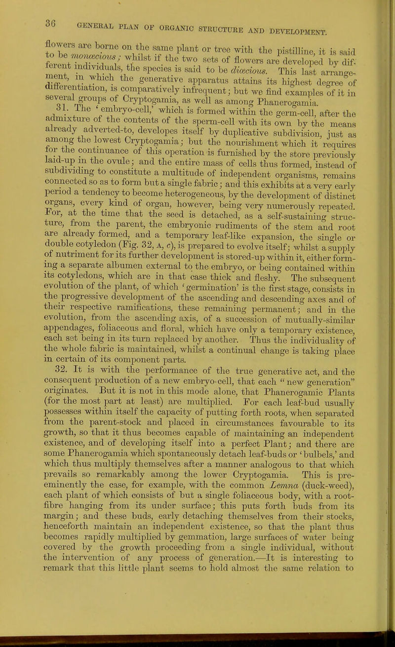 flowers are borne on the same plant or tree witli the pistilline it is said feient ndxyiduals the species is said to be di<^ciou8. This last arrange- ment, m which the generative apparatus attains its highest degree of differentiation, is comparatively infrequent; but we find examples of it in several groups of Cryptogamia, as weU as among Phanerogamia. 6L ihe embryo-cell,' which is formed within the germ-cell, after the admixtm-e of the contents of the sperm-cell with its own by the means already adyerted-to, developes itself by dupUcative subdivision, iust as among the lowest Cryptogamia; but the nourishment which it requires tor the continuance of this operation is furnished by the store previously laid-up m the ovnle; and the entii^e mass of cells thus formed, instead of subdividing to constitute a multitude of independent organisms, remains connected so as to form but a single fabric; and this exhibits at a very early period a tendency to become heterogeneous, by the development of distinct organs, every kind of organ, however, being very numerously repeated. J^or, at the time that the seed is detached, as a self-sustaining struc- ture, from the parent, the embryonic rudiments of the stem and root are already formed, and a temporary leaf-like expansion, the single or double cotyledon (Fig. 32, a, c), is prepared to evolve itself; whilst a supply of nutriment for its further development is stored-up within it, either form- ing a separate albumen external to the embryo, or being contained within its cotyledons, which are in that case thick and fleshy. The subsequent evolution of the plant, of which 'germination' is the first stage, consists in the progressiye development of the ascending and descending axes and of their respective ramifications, these remaining permanent; and in the evolution, from the ascending axis, of a succession of mutually-similar appendages, foliaceous and floral, which have only a temporary existence, each set being in its turn replaced by another. Thus the individuality of the whole fabric is maintained, whilst a continual change is taking place in certain of its component parts. 32. It is with the performance of the true generative act, and the consequent production of a new embryo-cell, that each  new generation originates. But it is not in this mode alone, that Phanerogamic Plants (for the most part at least) are multiplied. For each leaf-bud usually possesses within itself the capacity of putting forth roots, when separated fi'om the parent-stock and placed in circumstances favourable to its growth, so that it thus becomes capable of maintaining an independent existence, and of developing itself into a perfect Plant; and there ai-e some Phanerogamia which spontaneously detach leaf-buds or ' bulbels,' and which thus multiply themselves after a manner analogous to that which prevails so remarkably among the lower Cryptogamia. This is pre- eminently the ease, for example, with the common L&mna (duck-weed), each plant of which consists of but a single foliaceous body, with a root- fibre hanging from its under sui-face; this puts forth buds from its margin; and these buds, early detaching themselves from theii* stocks, henceforth maintain an independent existence, so that the plant thus becomes rapidly multiplied by gemmation, lai-ge surfaces of water being covered by the growth proceeding from a single individual, without the intervention of any process of generation.—It is interesting to remark tliat this little plant seems to hold almost the same relation to