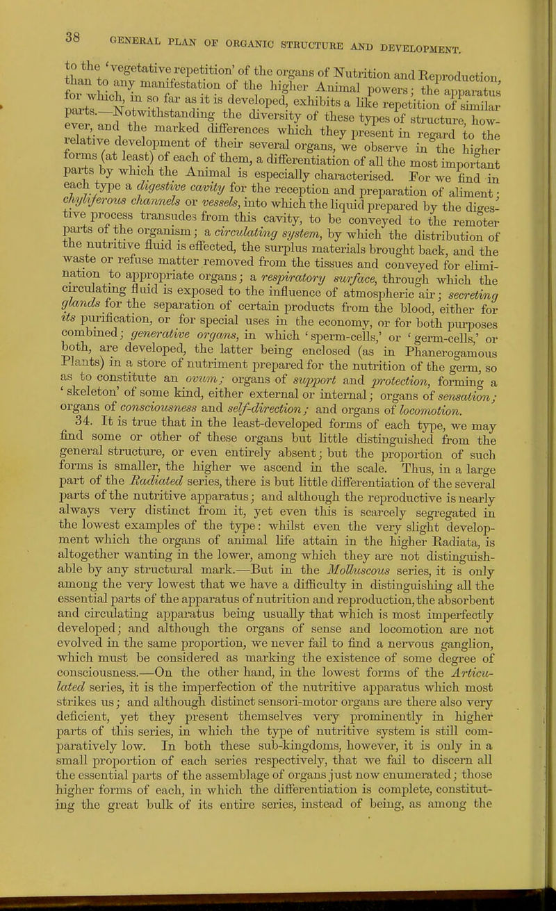 to the 'vegetative repetition' of the organs of Nutrition and Reproduction than to any manifestation of the higher Animal powers S^pamtus pai-ts.—Notwithstanchng the diversity of these types of structure how- ever, and the marked differences which they present in regard to the relative development of their several organs/we observe inlJe Hgher forms (at least) of each of them, a differentiation of all the most impozf an^ parts by which the Animal is especially chamcterised. For we find in each tyiDe a dtgeshve cavity/ for the reception and preparation of aHment • chyh/erous channels or ^^essefe, into which the liquid prepared by the diges- tive process transudes from this cavity, to be conveyed to the remoter parts of the organism; a circulating system, by which the distribution of the nutritive fluid is effected, the sui-plus materials brought back, and the waste or refuse matter removed from the tissues and conveyed for elimi- nation to appropriate organs; a respiratory surface, through which the circulatmg fliud is exposed to the influence of atmospheric aii-; secreting glands for the separation of certain products from the blood, either for ^ts purification, or for special uses in the economy, or for both pm-poses combmed; generative organs, in which 'sperm-cells,' or 'germ-cells' or both, are developed, the latter being enclosed (as in Phanerogamous Plants) in a store of nutriment prepared for the nutrition of the germ, so as to constitute an ovtim; organs of support and protection, forming a ' skeleton' of some kind, either external or internal; organs sensation; organs consciousness and self-direction; and organs of locomotion. 34. It is true that in the least-developed forms of each ty|De, we may find some or other of these organs but little distinguished from the general structure, or even entirely absent; but the proportion of such forms is smaller, the higher we ascend in the scale. Thus, in a large part of the Radiated series, there is but little differentiation of the several parts of the nutritive apparatus; and although the reproductive is nearly always very distinct from it, yet even this is scarcely segregated in the lowest examples of the type: whilst even the very slight develop- ment which the organs of animal life attain in the higher Radiata, is altogether wanting in the lower, among which they are not distinguish- able by any structiu'al mark.—But in the Molluscous series, it is only among the very lowest that we have a difficulty in distinguisliing all the essential parts of the apparatus of nutrition and reproduction, the absorbent and circulating apparatus being usually that which is most imperfectly developed; and although the organs of sense and locomotion are not evolved in the same proportion, we never fail to find a nervous ganglion, which must be considered as marking the existence of some degree of consciousness.—On the other hand, in the lowest forms of the Articu- lated series, it is the imperfection of the nutritive apparatus which most strikes us; and although distinct sensori-motor organs are there also very deficient, yet they present themselves very prominently in higher parts of this series, in which the type of nutritive system is still com- l^aratively low. In both these sub-kingdoms, however, it is only in a small projiortion of each series respectively, that we fail to discern all the essential parts of the assemblage of organs just now enumei-ated; those higher forms of each, in which the differentiation is complete, constitut- ing the great bulk of its entire series, instead of being, as among the