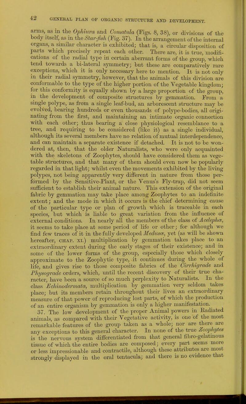 arms, as in the OjMura and Comatula (Figs. 8, 38), or divisions of the body itself, as in the Star-fish (Fig. 37). In the arrangement of the kitemal orgiuis, a similar chai-acter is exhibited; that is, a circular disposition of parts which precisely repeat each other. There are, it is true, modifi- cations of the radial type in certain aberrant forms of the gi-oup, which tend towards a bi-lateral symmetry; but these are comparatively rare exceptions, which it is only necessary here to mention. It is not only in their radial symmetry, however, that the animals of this division are conformable to the type of the higher portion of the Vegetable kingdom; for tliis conformity is equally shown by a large proportion of the gi'oup, in the development of composite structures by gemmation. From a single polype, as from a single leaf-bud, an arborescent structure may be evolved, bearing hundreds or even thousands of polyjDe-bodies, all origi- nating from the first, and maintaining an intimate organic connection with each other; thus bearing a close physiological resemblance to a tree, and requiring to be considered (like it) as a single individual, although its several members have no relation of mutual interdependence, and can maintain a separate existence if detached. It is not to be won- dered at, then, that the older Naturalists, who were only acquainted with the skeletons of Zoophytes, should have considered them as vege- table stiTictures, and that many of them should even now be popularly regarded in that light; whilst even the movements exhibited by the living polypes, not being ajJioarently very different in nature from those per- formed by the Sensitive-Plant, or the Venus's Fly-trap, did not seem sufficient to establish their animal natui-e. This extension of the original fabric by gemmation may take place among Zoophytes to an indefinite extent; and the mode in which it occurs is the chief determining cause of the particular type or plan of growth which is traceable in each species, but which is liable to great variation fr'om the influence of external conditions. In nearly all the members of the class of Acelephce, it seems to take place at some period of life or other; for although we find few traces of it in the fully developed Medusce, yet (as will be shown hereafter, chap, xi.) multiplication by gemmation takes place to an extraordinary extent during the early stages of their existence; and in some of the lower forms of the group, especially those which closely approximate to the Zoophytic type, it continues during the whole of life, and gives rise to those composite fabrics of the Cirrhigrade and Physograde orders, which, until the recent discovery of their true cha- racter, have been a soiu'ce of so much perplexity to Naturalists. In the class Bchinodermata, multiplication by gemmation very seldom takes place; but its members retain throughout their lives an extraordinary measure of that power of reproducing lost parts, of which the production of an entire organism by gemmation is only a higher manifestation. _ 37. The low development of the proper Animal powers in Radiated animals, as compared with their Yegetative activity, is one of the most remarkable features of the group taken as a whole; nor axe there ai-e any exceptions to this general character. In none of the true Zoojihytes is the nervous system differentiated from that general fibro-gelatmous tissue of which the entire bodies are composed; every pai-t seems more or less impressionable and contractile, althoxigh these attributes ai-e most strongly displayed in the oral tentacula; and there is no evidence that