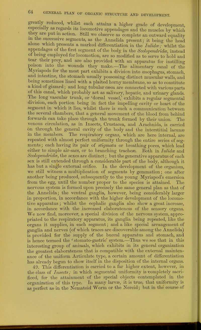 greatly reduced, whilst each attains a higher gi-ade of development, especially as regards its locomotive appendages and the muscles by which they ai-e put m action. StiU we observe as complete an outward equality in the successive segments, as the Annelida present; it being the head alone which presents a marked cUfTerentiation in the lulidce; whilst the appendages of the first segment of the body iu the Scolopmdridoe, instead of being employed for locomotion, are so modified as to serve to hold and tear theii' prey, and are also provided with an apparatus for instilling poison into the wounds they make.—The alimentary canal of the Myriapods for the most part exhibits a division into oesophagus, stomach, and intestine, the stomach usually possessing distinct muscular walls, and being sometimes lined with a plaited hoi-ny membrane, so as to constitute a kind of gizzard; and long tubular caeca are connected with various parts of this canal, which probably act as salivary, hepatic, and urinary glands. The long vascular tiamk, or 'dorsal vessel,' exliibits a regular segmental division, each portion being in fact the impelling cavity or heart of the segment in which it lies, whilst there is such a communication between the several chambers, that a general movement of the blood from behind forwards can take place through the tnink formed by their union. The venous circulation, as in Insects, Crustacea, and Arachnida, is canied on through the general cavity of the body and the interstitial lacimje in the members. The respiratoiy organs, which are here internal, are repeated with almost perfect uniformity through the entire series of seg- ments ; each having its pair of stigmata or breathing pores, which lead either to simple air-sacs, or to branching tracheae. Both in lulidce and ScolopendridcB, the sexes are distinct; but the generative apparatus of each sex is stiU extended through a considerable part of the body, although it has but a single external orifice. In the development of the organism, we still witness a multiplication of segments by gemmation; one after another being produced, subsequently to the young Myriapod's emersion from the egg, until the number proper to the species is attained. The nervous system is formed upon precisely the same general plan as that of the Annelida; the ventral ganglia, however, being considerably larger in proportion, in accordance with the higher development of the locomo- tive apparatus; whilst the cephalic ganglia also show a gi'eat increase, in accordance with the increased elaborateness of the sensory organs. We now find, moreover, a special division of the nervous system, ajjpro- priated to the respiratory apparatus, its ganglia being i-epeated, like the organs it supplies, in each segment; and a like special arrangement of ganglia and nerves (of which traces ai'e discoverable among the Annelida) is provided for the supply of the buccal ajjparatus and stomach, and is hence termed the ' stomato-gastric' system.—Thus we see that in this interesting group of animals, which exhibits in its general organization the greatest elaborateness that is compatible with the external mainten- ance of the uniform Articulate type, a certain amotmt of differentiation has already begun to show itself in the disposition of the internal organs. 49. This difierentiation is carried to a fai' higher extent, however, in the class of Insects; in which segmental uniformity is -completely sacri- ficed, for the attainment of the special objects contemplated in the organization of this type. In many larvae, it is true, that uniformity is as jperfect as in the Nematoid Worm or the Nereid; but in the course of