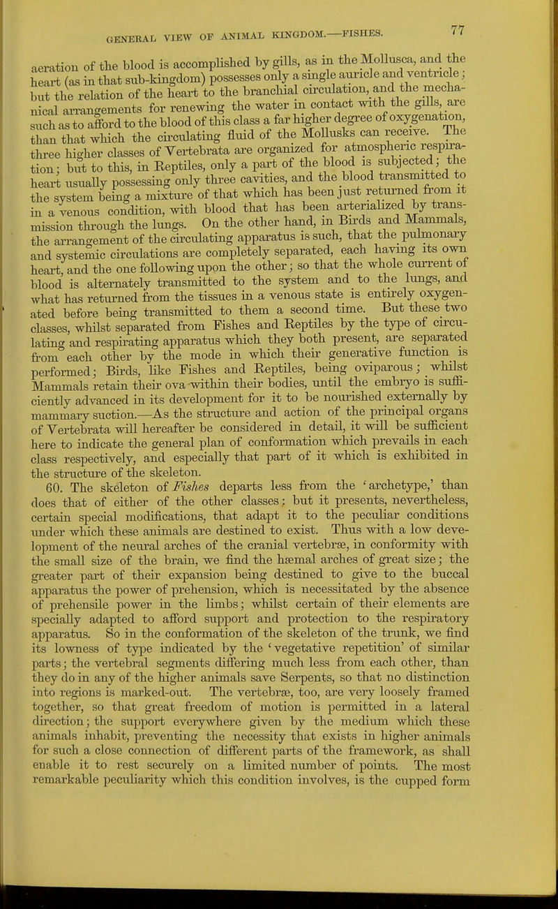 aeration of the blood is accomplished by gills, as in the _Mollu.sca, and the heax-t (as in that sub-kingdom) possesses only a single auricle and ventricle; S the relation of the heart to the brancliia circulation and the mecha- n cal aii-angements for renewing the water m contact with the gills are sx^^ to afford to the blood of this class a far higher degree of oxygenation, han That wHch the cii-culating fluid of the Mollusks can receive. The three higher classes of Yeitebrata are organized for ^t'^«^Plf.^;j« f^^P:^ tion; but to this, in Reptiles, only a part of the blood is subjected the heart usuaUy possessing only three cavities and the blood transmitted to the system being a mixture of that which has been just returned from it in a venous condition, with blood that has been arteriahzed by trans- mission thi-ough the kmgs. On the other hand, m Birds a,nd Mammals, the arrangement of the cii-culating apparatus is such, that the_ pulmonary and systemic circulations are completely separated, each having its own heai-t, and the one foUowingupon the other; so that the whole current of blood is alternately transmitted to the system and to the lungs, aad what has returned from the tissues in a venous state is entirely oxygen- ated before being transmitted to them a second time. But these two classes, whilst separated from Fishes and ReptHes by the type of circu- lating and respirating apparatus which they both present, are separated from each other by the mode in which their generative function is perfoi-med; Birds, like Fishes and ReptUes, being oviparous; _ whilst Mammals retain their ova within thefr bodies, until the embiyo is suffi- ciently advanced in its development for it to be nourished externally by mammary suction.—As the structure and action of the principal organs of Yertebrata will hereafter be considered in detail, it will be sufficient here to indicate the general plan of conformation which prevails in each class respectively, and especially that part of it which is exhibited in the structure of the skeleton. 60. The skeleton of Fishes departs less from the 'archetype,' than does that of either of the other classes,: but it presents, nevertheless, certain special modifications, that adapt it to the peculiar conditions imder which these animals are destined to exist. Thus with a low deve- lopment of the neural arches of the cranial vertebrae, in conformity with the small size of the brain, we find the haemal arches of great size; the greater part of their expansion being destined to give to the buccal apparatus the power of prehension, which is necessitated by the absence of prehensile power in the limbs; whilst certain of their elements are specially adapted to afford support and protection to the respiratory apparatus. So in the conformation of the skeleton of the trunk, we find its lowness of type indicated by the 'vegetative repetition' of similar parts; the vertebral segments differing much less from each other, than they do in any of the higher animals save Serpents, so that no distinction into regions is marked-out. The vertebrae, too, are very loosely framed together, so that great freedom of motion is permitted in a lateral direction; the support everywhere given by the medium which these animals inhabit, preventing the necessity that exists in higher animals for such a close connection of different parts of the framework, as shall enable it to rest securely on a limited number of points. The most remarkable peculiarity wMch this condition involves, is the cupped form