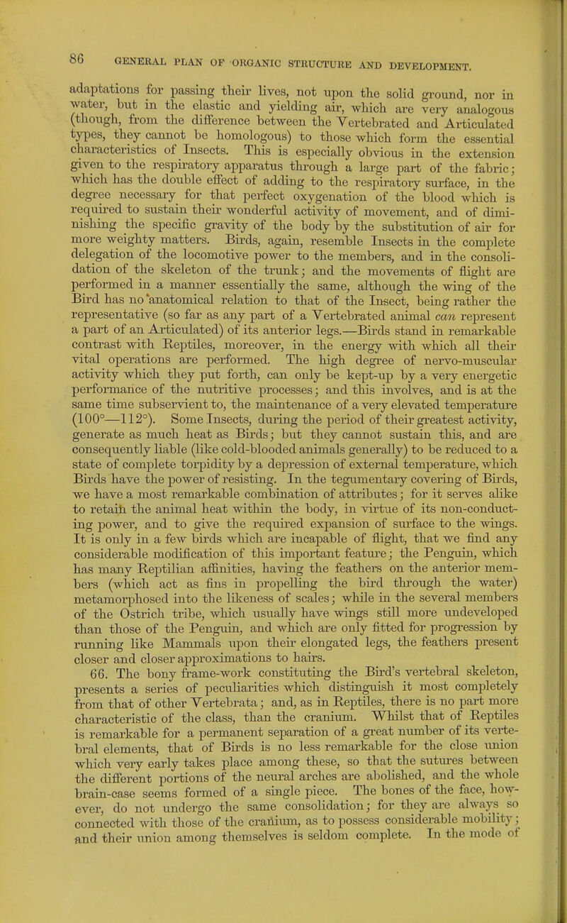 adaptations for passing tteir Uves, not upon tlio solid gi-ound, nor in water, but in the elastic and yielding air, wliich are very analogous (though, from the difference between the Vertebrated and Articulated tyi^es, they cannot be homologous) to those which form the essential characteristics of Insects. This is especially obvious in the extension given to the respii-atory apparatus through a large part of the fabric; which has the double effect of adding to the respiratory surface, in the degree necessary for that perfect oxygenation of the blood which is required to sustain their wonderful activity of movement, and of dimi- nishing the specific gravity of the body by the substitution of air for more weighty matters. Birds, again, resemble Insects in the complete delegation of the locomotive power to the members, and in the consoli- dation of the skeleton of the trunk; and the movements of flight are performed in a manner essentially the same, although the wing of the Bird has no 'anatomical relation to that of the Insect, being rather the representative (so far as any part of a Yertebrated animal can represent a part of an Articulated) of its anterior legs.—Birds stand in remarkable contrast with Reptiles, moreover, in the energy with which all their vital operations are performed. The high degree of nervo-muscular activity which they put forth, can only be kept-up by a very energetic performance of the nutritive processes; and this involves, and is at the same time subservient to, the maintenance of a very elevated temperature (100°—112°). Some Insects, during the period of their greatest activity, generate as much heat as Birds; but they cannot sustain this, and are consequently liable (like cold-blooded animals generally) to be reduced to a state of complete torpidity by a depression of external temperature, which Birds have the power of resisting. In the tegumentary covering of Birds, we have a most remarkable combination of attributes; for it serves alike to retain the animal heat within the body, in virtue of its non-conduct- ing power, and to give the required expansion of surface to the wings. It is only in a few birds which are incapable of flight, that we flud any considerable modification of this important featui-e; the Penguin, which has many Reptilian affinities, having the feathers on the anterior mem- bers (which act as fins in propelling the bird through the water) metamorphosed into the likeness of scales; while in. the several members of the Ostrich tribe, which usually have wings still more undeveloped than those of the Penguin, and which are only fitted for progression by running like Mammals upon their elongated legs, the feathers present closer and closer approximations to hairs. 66. The bony frame-work constituting the Bird's vertebral skeleton, presents a series of peculiarities which distinguish it most completely firom that of other Yertebrata; and, as in Reptiles, there is no part more characteristic of the class, than the cranium. Whilst that of Reptiles is remarkable for a permanent separation of a great number of its verte- bral elements, that of Birds is no less remarkable for the close imion which very early takes place among these, so that the sutiu-es between the different portions of the neural arches are abolished, and the whole brain-case seems formed of a single piece. The bones of the face, how- ever, do not undergo the same consolidation; for they are always so connected with those of the crailiimi, as to possess considerable mobility; and their union among themselves is seldom complete. In the mode of