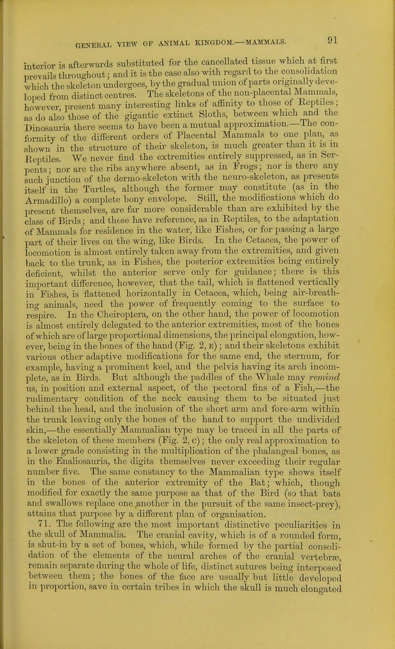 interior is afterwards substituted for the cancellated tissue wMcli at first prevails throu^'liout; and it is the case also with regard to the consolidation which the skeleton vmdergoes, by the gi^adual union of parts originally deve- loped from cUstinct centres. The skeletons of the non-placental Mammals, however, present many interesting links of affinity to those of Reptiles; as do also those of the gigantic extinct Sloths, between which and the Dinosauria there seems to have been a mutual approximation.—i he con- formity of the different orders of Placental Mammals to one plan, as shown in the structure of their skeleton, is much greater than it is m Reptiles. We never find the extremities entirely suppressed, as m Ser- pents; nor are the ribs anywhere absent, as in Frogs; nor is there any such junction of the dermo-skeleton with the neuro-skeleton, as presents itself in the Turtles, although the former may constitute (as in the Armadillo) a complete bony envelope. Still, the modifications which do present themselves, are far more considerable than are exhibited by the class of Bii-ds; and these have reference, as in Reptiles, to the adaptation of Mammals for residence in the water, like Fishes, or for passing a large part of their lives on the wing, like Birds. In the Cetacea, the power of locomotion is almost entii-ely taken away from the extremities, and given back to the trunk, as in Fishes, the posterior extremities being entirely deficient, whilst the anterior serve only for guidance; there is this important difference, however, that the tail, which is flattened vertically in Fishes, is flattened horizontally in Cetacea, which, being air-breath- ing animals, need the power of frequently coming to the surface to respire. In the Cheiroptera, on the other hand, the power of locomotion is almost entirely delegated to the anterior extremities, most of the bones of which are of large proportional dimensions, the principal elongation, how- ever, being in the bones of the hand (Fig. 2, e) ; and their skeletons exhibit various other adaptive modifications for the same end, the sternum, for example, having a prominent keel, and the pelvis having its arch incom- plete, as in Birds. But although the paddles of the Whale may remind us, in position and external aspect, of the pectoral fijis of a Fish,—^the rudimentary condition of the neck causing them to be situated just behind the head, and the inclusion of the short arm and fore-arm within the trunk leaving only the bones of the hand to support the undivided skin,—the essentially Mammalian type may be traced in aU the parts of the skeleton of these members (Fig. 2, c); the only real approximation to a lower grade consisting in the multiplication of the phalangeal bones, as in the EnaHosauria, the digits themselves never exceeding their regular number five. The same constancy to the Mammalian type shows itself in the bones of the anterior extremity of the Bat; which, though modified for exactly the same purpose as that of the Bird (so that bats and swallows replace one another in the pursuit of the same insect-prey), attains that pui-pose by a different plan of organisation. 71. The following are the most impoi'tant distinctive peculiarities in the skull of Mammalia. The cranial cavity, which is of a rounded foi'm, is shut-in by a set of bones, which, while formed by the partial consoli- dation of the elements of the neural arches of the cranial vertebras, remain separate during the whole of life, distinct sutures being interposed between them; the bones of the face are usually but little developed in proportion, save in certain tribes in which the skull is much elongated