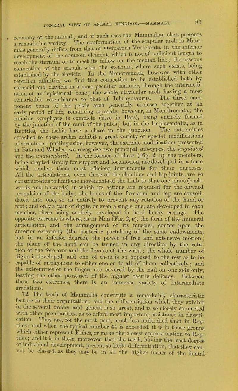 economy of the animal; and of such uses tlie Mammalian class presents a remaiiable variety. The conformation of the soapulai-_ arch m Mam- mals generaUy cUffers from that of Oviparous Yertebrata m the inferior development of the coracoid element, which is not of sufficient length to reach the sternum or to meet its feUow on the median line; the osseous connection of the scapula with the sternum, where such exists being established by the clavicle. In the Monotremata, however, with other reptiUan affinities, we find this connection to be estabhshed both by coracoid and clavicle in a most peculiar manner, thi'ough the intermedi- ation of an'episternal' bone; the whole clavicular arch having a most remai'kable resemblance to that of Ichthyosaurus. The three com- ponent bones of the pelvic arch generally coalesce together at an early period of Hfe, remaining separate, however, in Monotremata; the inferior symphysis is complete (save ia Bats), being entirely formed by the junction of the rami of the pubis; but in the ImplacentaKa, as in KeptUes, the ischia have a share in the junction. The extremities attached to these arches exhibit a great variety of special modifications of structure; putting aside, however, the extreme modifications presented in Bats and Whales, we recognize two principal sub-types, the imgulated and the ungidculated. In the former of these (Fig. 2, d), the members, being adapted simply for support and locomotion, are developed in a fonn which renders them most efficient instruments for these purposes. All the articulations, even those of the shoulder and hip-joints, are so constructed as to limit the movements of the limb to that one plane (back- wards and forwards) in which its actions are required for the onward propulsion of the body; the bones of the fore-arm and leg are consoli- dated into one, so as entirely to prevent any rotation of the hand or foot; and only a pair of digits, or even a single one, are developed in each member, these being entirely enveloped in hai-d horny casings. The opposite extreme is where, as in Man (Fig. 2, f), the form of the humeral articulation, and the arrangement of its muscles, confer upon the anterior extremity (the posterior partaking of the same endowments, but in an inferior degree), the power of free and extensive motion; the plane of the hand can be turned in any direction by the rota- tion of the fore-arm and the flexure of the wrist; the whole number of digits is developed, and one of them is so opposed to the rest as to be capable of antagonism to either one or to all of them collectively; and the extremities of the fingers are covered by the nail on one side only, leaving the other possessed of the highest tactile deUcacy. Between these two extremes, there is an immense variety of intermediate gradations. 72. The teeth of Mammalia constitute a remarkably characteristic feature in their organization; and the difierentiation which they exhibit in the several orders and genera is so great, and is so closely connected with other peculiarities, as to afibrd most important assistance in classifi- cation. They are, for the most part, much less multiplied than in Rep- tiles; and when the typical number 44 is exceeded, it is in those groups which either represent Fishes, or make the closest approximation to Rep- tiles; and it is in these, moreover, that the teeth, having the least decn-ee of individual development, present so little difierentiation, that they can- not be classed, as they may be in all the higher forms of the dental
