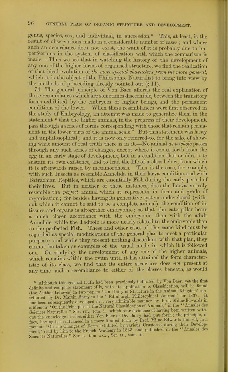 genus, species, sex, and individual, in succession.* This, at least, is the result of observations made in a considei-able number of cases; and where such an accordance does not exist, the want of it is probably due to im- perfections in the system of classification with wliich the comparison is made.—Thus we see that in watching the history of the development of any one of the higher forms of organised structure, we find the realization of that ideal evolution of the more s]}ecial characters from the more general, which it is the object of the Philosophic Natviralist to bring into view by the methods of proceeding already pointed out (§ 11). 74. The general principle of Yon Baer aflfiords the real explanation of those resemblances which are sometimes discernible, between the ti-ansitory forms exhibited by the embryoes of higher beings, and the permanent conditions of the lower. When these resemblances were first observed in the stiidy of Embryology, an attempt was made to generalize them in the statement  that the higher animals, in the progress of theii development, pass through a series of forms corresponding with those that remain perma- nent in the lower parts of the animal scale. But this statement was hasty and unphilosophical; and it is now only referred-to, for the sake of show- ing what amount of real truth there is in it.—No animal as a whole passes through any such series of changes, except where it comes forth from the egg in an early stage of development, but in a condition that enables it to sustain its own existence, and to lead the life of a class below, from which it is afterwards raised by metamorphosis. This is the case, for example, with such Insects as resemble Annelida in their larva condition, and with Batrachian ReptUes, which are essentially Fish dming the early period of their lives. But in neither of these instances, does the Larva entirely resemble the perfect animal which it represents in form and gi'ade of organisation; for besides having its generative system undeveloped (with- out which it cannot be said to be a complete animal), the condition of its tissues and organs is altogether embryonic; so that the caterpillar bears a much closer accordance with the embryonic than with the adult Annelide, while the Tadpole is more nearly related to the embryonic than to the perfected Fish. These and other cases of the same kind must be regarded as special modifications of the general plan to meet a particular purpose; and while they present nothing discordant with that plan, they cannot be taken as examj^les of the usual mode in which it is followed out. On studying the development of any one of the higher animals, which remains within the ovimi until it has attained the form character- istic of its class, we find that its entire structure does not present at any time such a resemblance to either of the classes beneath, as would * Althougli this general truth had been previously indicated hy Von Baer, yet the first definite and complete statement of it, with its appUcation to Classification, wiU be found (the Author believes) in two papers ' On Unity of Structure in the Animal Kingdom' con- tributed by Dr. Martin BaiTy to the Edinburgh Philosopliical Journal for 1837. It has been subsequently developed in a very admii-able manner by Prof. Mike-Edwards in a Memoir ' On the Principles of the Natural Classification of Animals, m the Anuales des Sciences Naturelles, Ser. in., tom. i., which bears evidence of having been written with- out the knowledge of what either Von Baer or Dr. Barry had put forth; the pi-mciple, in fact, having been advanced in a more limited form by Prof. Milne-Edwards himself, in a memoir ' On the Changes of Form exhibited by various Crustacea during their Develop- ment,' read by him to the French Academy in 1833, and pubbshed in the Annales des Sciences Naturelles, Ser. i., tom. xxx., Ser. ii., tom. m.
