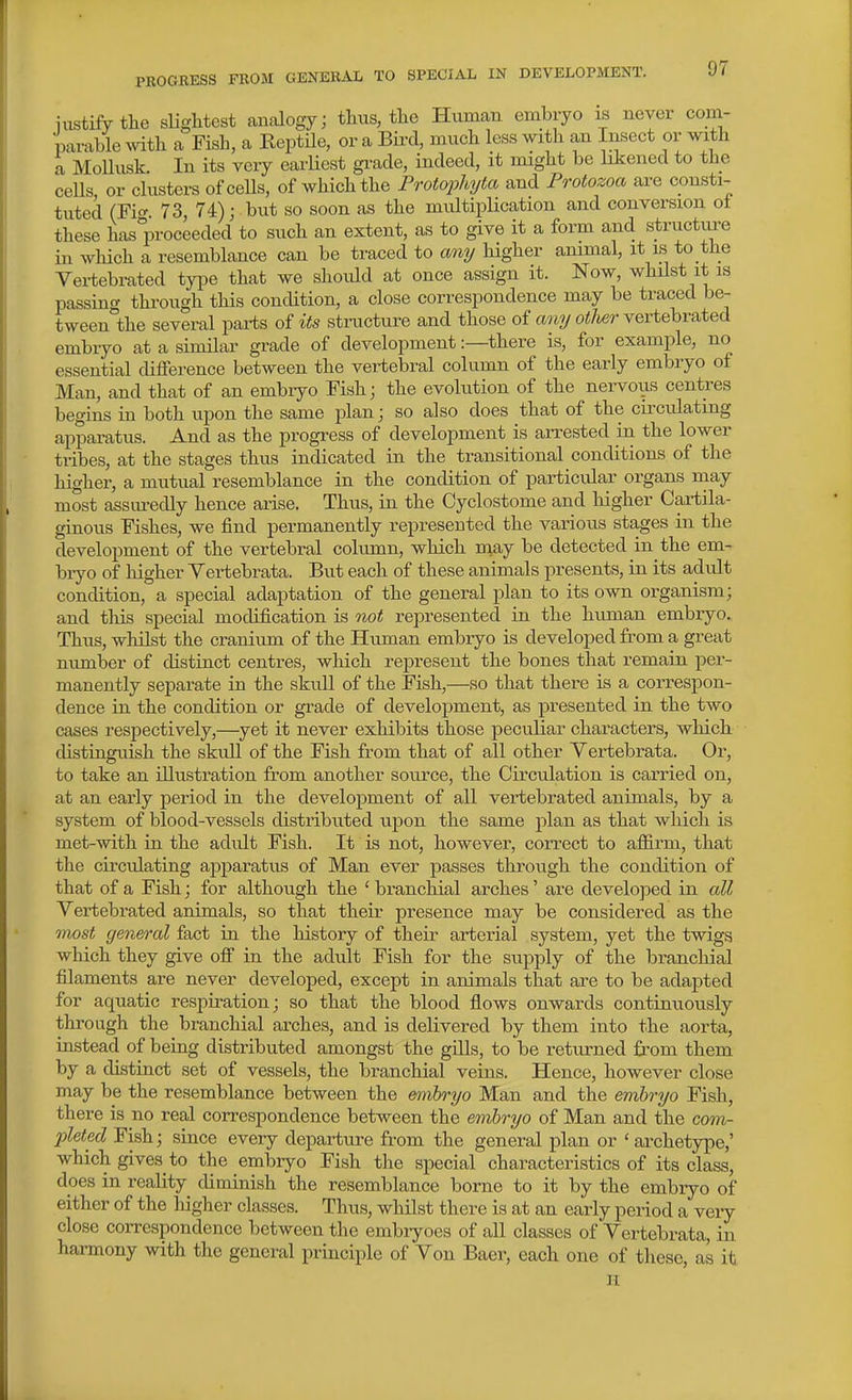 nistifytlie slightest analogy; tlius, tlie Human embryo is never com- parable yvith a Fish, a Reptile, or a Bird, much less with an Insect or with a MoUusk. In its very earliest gi-ade, indeed, it might be Liened to the cells, or clusters of cells, of which the Proto2^hyta and Protozoa are consti- tuted (Fi(^ 73, 74); but so soon as the multiplication and conversion ol these has°proceeded to such an extent, as to give it a form and structui-e in wliich a resemblance can be traced to any higher ammal, it is to the Vertebrated tyi^e that we should at once assign it. Now, whilst it is passing through this condition, a close correspondence may be traced be- tween the several parts of its structure and those of any otUr vertebrated embryo at a similar grade of development:—there is, for example, no essential difference between the vertebral column of the early embryo of Man, and that of an embryo Fish; the evolution of the nervous centres begins in both upon the same plan; so also does that of the circulating apparatus. And as the progress of development is arrested in the lower tribes, at the stages thus indicated in the transitional conditions of the higher, a mutual resemblance in the condition of particular organs may most assm-edly hence arise. Thus, in the Cyclostome and higher Cartila- ginous Fishes, we find permanently represented the various stages in the development of the vertebral column, which inay be detected in the em- bryo of higher Yertebrata. But each of these animals presents, in its adult condition, a special adaptation of the general plan to its own organism; and tliis special modification is not represented in the human embryo. Thus, whilst the cranium of the Human embryo is developed from a great number of cUstinct centres, which rej)resent the bones that remain per- manently separate in the skull of the Fish,—so that there is a correspon- dence in the condition or grade of development, as presented in the two cases respectively,—yet it never exhibits those peculiar characters, which distinguish the skull of the Fish from that of all other Yertebrata. Or, to take an illustration from another source, the Circulation is carried on, at an early period in the develof)ment of all vertebrated animals, by a system of blood-vessels distributed upon the same plan as that which is met-with in the adult Fish. It is not, however, correct to affirm, that the circulating apparatus of Man ever passes through the condition of that of a Fish; for although the ' branchial arches' are developed in all Yertebrated animals, so that their presence may be considered as the most general fact in the history of theu- arterial system, yet the twigs which they give off in the adult Fish for the supply of the branchial filaments are never developed, except in animals that are to be adapted for aquatic respiration; so that the blood flows onwards continuously through the branchial arches, and is delivered by them into the aorta, instead of being distributed amongst the gills, to be returned from them by a distinct set of vessels, the branchial veins. Hence, however close may be the resemblance between the embryo Man and the embryo Fish, there is no real correspondence between the embryo of Man and the com- pleted Fish; since every departure from the general plan or 'archetype,' which gives to the embryo Fish the special characteristics of its class, does in reality diminish the resemblance borne to it by the embiyo of either of the higher classes. Thus, whilst there is at an early period a very close correspondence between the embiyoes of all classes of Yertebrata, in harmony with the general principle of Yon Baer, each one of these, as it n