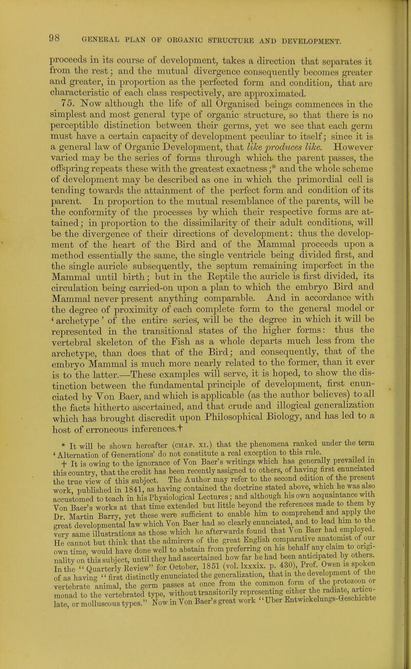 proceeds in its com-se of development, takes a direction that separates it from the rest; and the mutual divergence consequently becomes greater and gi-eater, in proportion as the perfected form and condition, that are charactei'istic of each class respectively, are approximated. 75. Now althoiigh the life of all Organised beings commences in the simplest and most general type of organic structure, so that there is no perceptible distinction between their germs, yet we see that each germ must have a certain capacity of development peculiar to itself; since it Ls a general law of Organic Development, that like produces like. However varied may be the series of forms through which the parent passes, the offspring repeats these with the greatest exactness ;* and the whole scheme of development may be described as one in which the primordial cell is tending towards the attainment of the perfect form and condition of its parent. In proportion to the mutual resemblance of the parents, will be the conformity of the processes by which their respective forms are at- tained ; in proportion to the dissimilarity of their adult conditions, will be the divergence of their directions of development: thus the develop- ment of the heart of the Bird and of the Mammal proceeds upon a method essentially the same, the single ventricle being divided first, and the single aiuicle subsequently, the septum remaining imperfect in the Mammal untU birth; but in the Reptile the auricle is first divided, its circulation being carried-on upon a plan to which the embryo Bird and Mammal never present anything comparable. And in accordance with the degree of proximity of each complete form to the general model or 'archetype ' of the entire series, will be the degi-ee in which it will be represented in the transitional states of the higher forms: thus the vertebral skeleton of the Fish as a whole departs much less from the archetype, than does that of the Bird; and consequently, that of the embryo Mammal is miich more nearly related to the former, than it ever is to the latter.—These examples will serve, it is hoped, to show the dis- tinction between the fundamental principle of development, first enun- ciated by Von Baer, and which is applicable (as the author believes) to all the facts hitherto ascertained, and that crude and illogical generalization wliich has brought discredit upon Philosophical Biology, and has led to a host of erroneous inferences, t * It will be shown hereafter (chap, xi.) that the phenomena ranked under the term ' Alternation of Generations' do not constitute a real exception to this rule. + It is owing to the ignorance of Von Baer's writings which has generaUy prevailed in this country, that the credit has been recently assigned to others, of hanng first enunciated the true view of this subject. The Author may refer to the second edition of the present work published in 1841, as having contained the doctrine stated above, which he was also accustomed to teach in his Physiological Lectures; and although his own acquaintance with Von Baer's works at that time extended but Uttle beyond the references made to them by Dr Martin Barry, yet these were sufacient to enable him to comprehend and apply the great developmental law which Von Baer had so clearly enunciated and to lead him to the fery same illustrations as those which he afterwards found that Von Baer had employed. He cannot but think that the admirers of the great English comparative anatomist of our own time would have done weU to abstain from preferring on his behalf any claim to ongi- nnlitv on this subiect untU they had ascertained how far he had been anticipated by others. Sir-£rt3rRev?e^ for October, 1851 (vol Ixxxix. p. 430) Prof. Owen xs spoken of as ha^^-  first distinctly enunciated the generalization, that in the development of the Itebrranimaf tt germ' passes at once from the common f-m of the^^^^^^^^^^ monad to the vert;brated type, ^it^^ont transitonly representing eith^^^^^ late, or molluscous types. Now in Von Baer'sgreat work Uber Entwickelungs-Geschichte