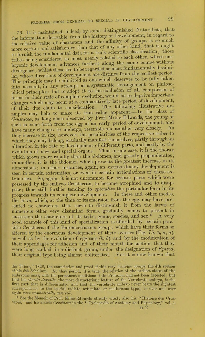 76 It is mamtained, indeed, by some distinguished Naturalists, that, the information derivable from the liistory of Development, m regard to the relative value of characters and the affinity of groups is so much more certain and satisfactory than that of any other kind that it ought to fiu-nish the fimdamental data for a truly scientific classification; those tribes being considered as most nearly related to each other, whose em- biTonic development advances farthest along the same course without divergence: wliilst those are to be regarded as most fundamentally dissimi- lar, whose directions of development are distinct from the earhest period. This principle may be admitted as one which deserves to be fuUy taken into accoimt, in any attempt at a systematic arrangement on philoso- phical principles; but to adopt it to the exclusion of all comparison ot forms in their state of complete evolution, would be to deprive important changes which may occur at a comparatively late period of development, of their due claim to consideration. The following iUustrative ex- amples may help to make its true value apparent.—In the class of Crustacea, as long since observed by Prof Milne-Edwards, the young of such as come forth from the egg at an early period of development, and have many changes to undergo, resemble one another very closely. As they increase in size, however, the peculiarities of the respective tribes to which they may belong, gradually manifest themselves, partly through an alteration in the rate of development of difierent parts, and partly by the evolution of new and special organs. Thus in one case, it is the thorax which grows more rapidly than the abdomen, and greatly preponderates; in another, it is the abdomen which presents the greatest increase in its dimensions; in other instances, again, an extraordinary development'is seen in certain extremities, or even in certain articulations of these ex- tremities. So, again, it is not uncommon for certain parts which were possessed by the embryo Crustacean, to become atrophied and to disap- pear; thus still further tending to specialize the particular form in its progress towards its complete development. In these and other modes, the laiwa, which, at the time of its emersion from the egg, may have pre- sented no characters that serve to distinguish it from the larvse of numerous other very dissimilar forms, gradually comes to present in succession the characters of its tribe, genus, species, and sex.* A very good example of this kind of specialization is afforded by certain para- sitic Crustacea of the Entomostracous group; which have their forms so altered by the enormous development of their ovaries (Fig. 75, B, a, a), as well as by the evolution of egg-sacs {b, b), and by the modification of their appendages for adhesion and of their mouth for suction, that they were long ranked in a distinct group, under the designation of Epizoa, their original type being almost obliterated. Yet it is now known that der Thiere, 1828, the envmciation and proof of tMs very doctrine occupy the 4th section of his 5th Scholium. At that period, it is true, the relation of the earliest states of the embryonic mass, with the permanent conditions of the Protozoa, had not been detected ; but that the chorda dorsalis, the most characteristic feature of the Vertebrate embryo, is the first part that is differentiated, and that the vertebrate embryo never bears the slightest correspondence to the special radiate, articulate, or molluscous types, is over and over again most emphatically asserted. * See the Memoir of Prof. Milne-Edvrards already cited; also his '' Histoke des Crus- taces, and his article Crustacea in the  Cyclopsedia of Anatomy and Physiology, vol. i. H 2