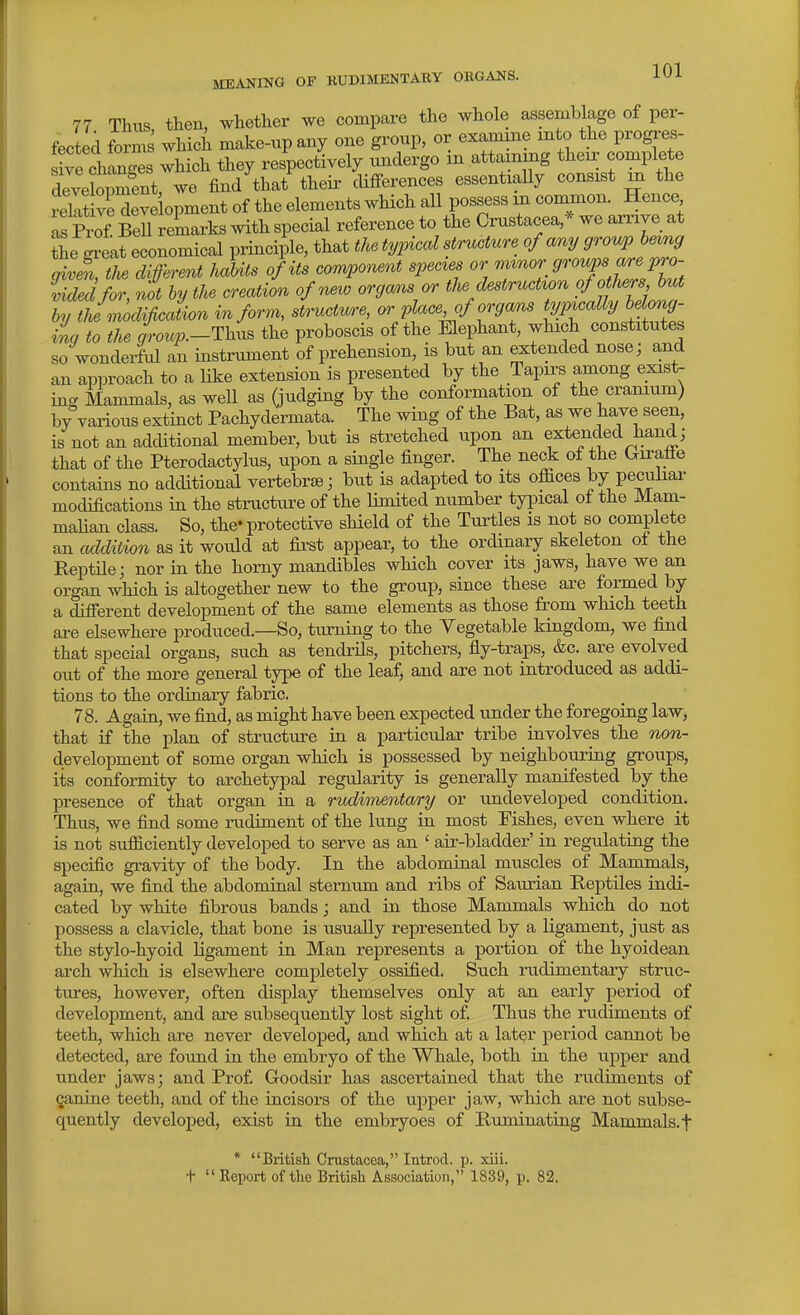 77 Thus then, whether we compare the whole assemblage of per- fected forms which make-up any one group, or examine into the progres- Se tos which they respectively undergo in attaining their complete deveCment, we find that theii- differences essentially consist m the S veS^^^ of the elements which all possess m common. Hence ^ Prof Bell remarks with special reference to the Crustacea,* we arrive at Se ™t economical principle, that the typical structure of <my grovjp he^ng givm, the di ferer^t habits of its component spec^es or —f. ^^X/r/^:^; iidec for, not by the creation of new organs or the destruction ofotMrs but by thi modification inform, structure, or place^f organs ^^/i^^^^a^ fo^^^^ iig to the aW-Thus the proboscis of the Elephant, which constitutes so wonderful an instrument of prehension, is but an extended nose; and an approach to a like extension is presented by the Tapirs among exist- ing Mammals, as well as Qudging by the conformation of the cramum) by various extinct Pachydermata. The wing of the Bat, as we l^^ve seen, is not an additional member, but is stretched upon an extended hand; that of the Pterodactylus, upon a single finger. The neck of the Giraffe contains no additional vertebrae; but is adapted to its offices by peculiar modifications in the structure of the limited number typical of the Mam- mahan class. So, the- protective shield of the Turtles is not so complete an addition as it would at fii'st appear, to the ordinary skeleton of the Reptile; nor in the homy mandibles which cover its jaws, have we an organ widch is altogether new to the group, since these axe formed by a different development of the same elements as those from which teeth ai-e elsewhere produced.—So, turning to the Yegetable kingdom, we find that special organs, such as tendrHs, pitchers, fly-traps, &c. are evolved out of the more general type of the leaf, and are not introduced as addi- tions to the ordinary fabric. 78. Again, we find, as might have been expected under the foregoing law, that if the plan of structure in a particular tribe involves the wow- development of some organ which is possessed by neighbouring groups, its conformity to archetypal regularity is generally manifested by the presence of that organ in a rudhnentary or undeveloped condition. Thus, we find some rudiment of the lung in most Fishes, even where it is not sufficiently developed to serve as an ' air-bladder' in regulating the specific gravity of the body. In the abdominal muscles of Mammals, again, we find the abdominal sternum and ribs of Saurian Reptiles indi- cated by white fibrous bands; and in those Mammals which do not possess a clavicle, that bone is usually represented by a ligament, just as the stylo-hyoid ligament in Man represents a portion of the hyoidean arch which is elsewhere completely ossified. Such rudimentary struc- tures, however, often display themselves only at an early period of development, and are subsequently lost sight of Thus the ru.diments of teeth, which are never developed, and which at a later period cannot be detected, are found in the embryo of the Whale, both in. the upper and under jaws; and Prof Goodsir has ascertained that the rudiments of ganine teeth, and of the incisors of the upper jaw, which are not subse- quently developed, exist in the embryoes of Ruminating Mammals, f * British Crustacea, Introd. p. xiii. t Report of the British Association, 1839, p. 82.