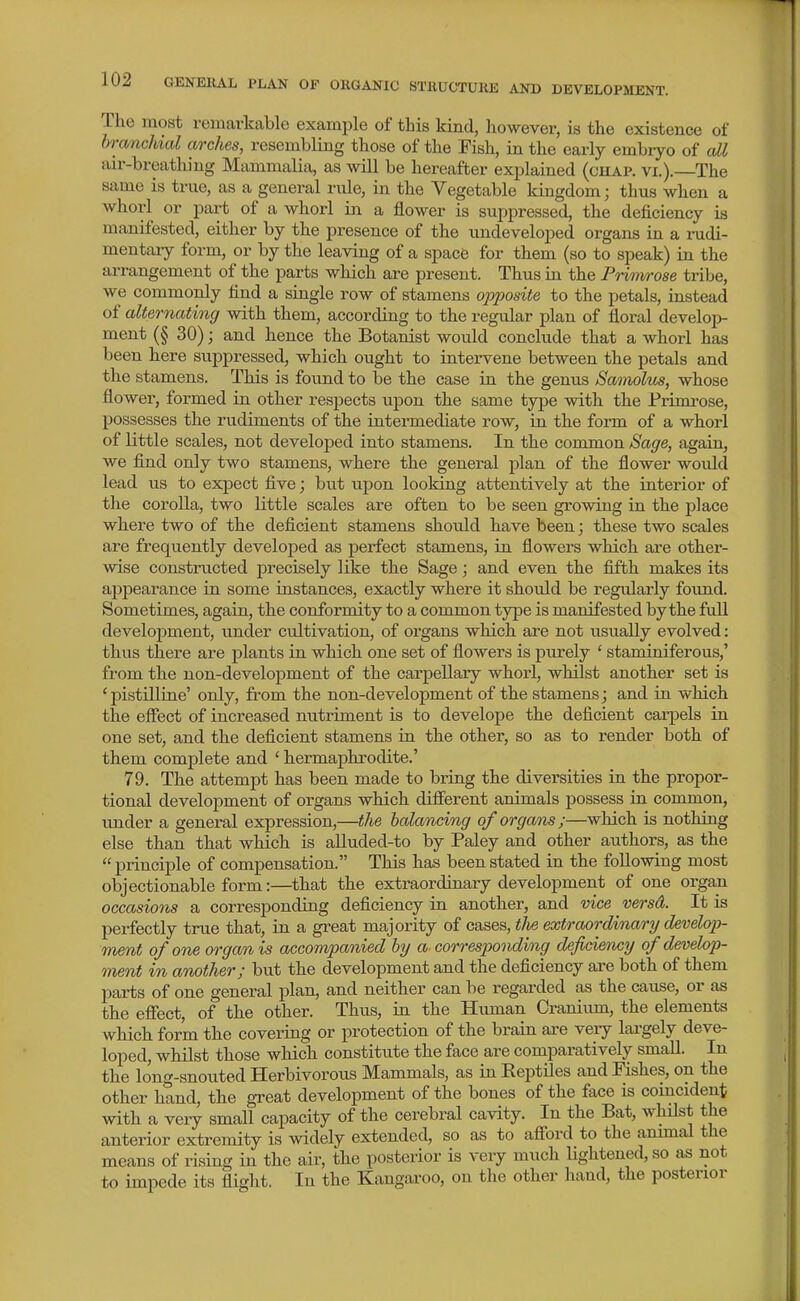 The most remarkable example of this kind, however, is the existence of branchial arches, resembling those of the Fish, in the early embryo of all air-breatliing Mammalia, as will be hereafter explained (chap. vi.). The same is true, as a general rule, in the Vegetable kingdom; thus when a whorl or part of a whorl in a flower is suppressed, the deficiency is manifested, either by the presence of the undeveloped organs in a rudi- mentary form, or by the leaving of a space for them (so to speak) in the arrangement of the parts which are present. Thus in the Prim/rose tribe, we commonly find a single row of stamens opposite to the petals, instead of alternating with them, according to the regular plan of floral develop- ment (§ 30); and hence the Botanist would conclude that a whorl has been here suppressed, which ought to intervene between the petals and the stamens. This is found to be the case in the genus Samolm, whose flower, formed in other respects upon the same type with the Primi-ose, possesses the rudiments of the intermediate row, in the form of a whorl of little scales, not developed into stamens. In the common Sage, again, we find only two stamens, where the general plan of the flower would lead us to expect five; but upon looking attentively at the interior of the corolla, two little scales ai-e often to be seen growing in the place where two of the deficient stamens should have been; these two scales are frequently developed as perfect stamens, in fiowers which are other- wise constructed precisely like the Sage; and even the fifth makes its appearance in some instances, exactly where it should be regularly found. Sometimes, again, the conformity to a common type is manifested by the fuU development, under cultivation, of organs which are not visually evolved: thus there are plants in which one set of flowers is purely ' staminiferous,' from the non-development of the carpellary whorl, whilst another set is ' pistilline' only, from the non-development of the stamens; and in which the effect of increased nutriment is to develope the deficient carpels in one set, and the deficient stamens in the other, so as to render both of them complete and ' hermaphrodite.' 79. The attempt has been made to bring the diversities in the propor- tional development of organs which different animals possess in common, under a general expression,—the balancing of organs ;—which is nothing else than that which is alluded-to by Paley and other aiithors, as the  principle of compensation. This has been stated in the following most objectionable form:—that the extraordinary development of one organ occasions a corresponding deficiency in another, and vice versd. It is perfectly true that, in a great majority of cases, tJie extraordinary/develop- ment of one organ is accompanied by a corresponding deficiency of develop- ment in another; but the development and the deficiency are both of them parts of one general plan, and neither can be regarded as the cause, or as the effect, of the other. Thus, ia. the Human Cranium, the elements which form the covering or protection of the brain are veiy lai-gely deve- loped, whilst those which constitute the face are comparatively smaU. In the long-snouted Herbivorous Mammals, as in Eeptiles and Fishes, on the other hand, the great development of the bones of the face is coincident with a very small capacity of the cerebral cavity. In the Bat, whilst the anterior extremity is widely extended, so as to afford to the ammal the means of rising in the air, the posterior is very much lightened, so as not to impede its flight. In the Kangaroo, on the other hand, the posterior