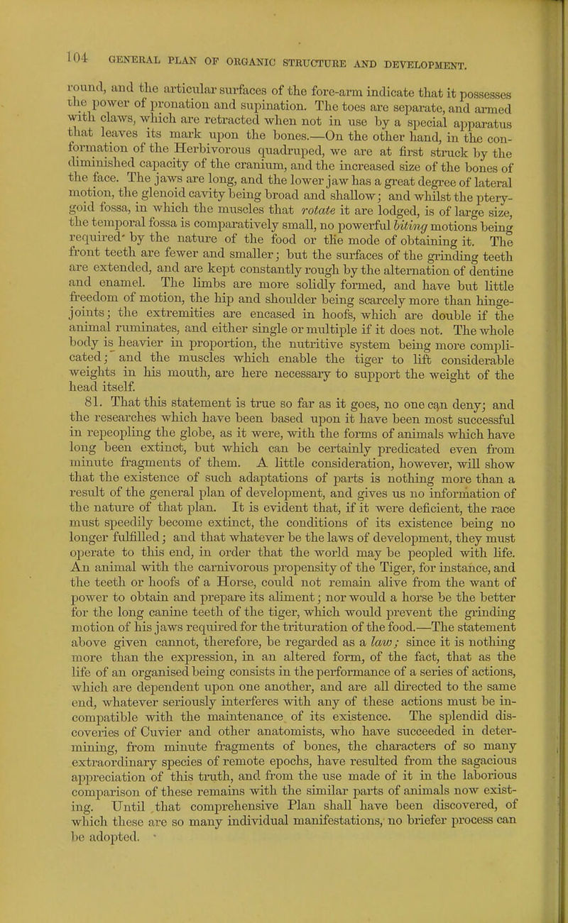 round, and tlie articular surfaces of the fore-arm indicate that it possesses the power of pronation and supination. The toes are separate, and armed with claws, which are retracted when not in use by a special apparatus that leaves its mark upon the bones.—On the other hand, in the con- formation of the Herbivorous quadruped, we are at first struck by the diminished capacity of the cranium, and the increased size of the bones of the face. The jaws are long, and the lower jaw has a great degi-ee of lateral motion, the glenoid cavity being broad and shallow; and whilst the ptery- goid fossa, in which the muscles that rotate it are lodged, is of large size, the temporal fossa is comparatively small, no powerful biting motions being requii-ed- by the nature of the food or the mode of obtaining it. The front teeth are fewer and smaller; but the surfaces of the grinding teeth are extended, and are kept constantly rough by the alternation of dentine and enamel. The limbs are more solidly formed, and have but little freedom of motion, the hip and shoulder being scarcely more than hinge- joints; the extremities are encased in hoofs, which are double if the animal ruminates, and either single or multiiDle if it does not. The whole body is heavier in proportion, the nutritive system being more compli- cated ;' and the muscles which enable the tiger to lift considerable weights in his mouth, are here necessary to support the weight of the head itself. 81. That this statement is true so far as it goes, no one c^n deny; and the researches which have been based upon it have been most successful in repeopling the globe, as it were, with the forms of animals which have long been extinct, b\it which can be certainly predicated even from minute fragments of them. A little consideration, however, wiU show that the existence of such adaptations of jiarts is nothing more than a result of the general plan of development, and gives us no information of the nature of that plan. It is evident that, if it were deficient, the race must speedily become extinct, the conditions of its existence being no longer fulfilled; and that whatever be the laws of development, they must operate to this end, in order that the world may be peopled with life. An animal with the carnivorous propensity of the Tiger, for instance, and the teeth or hoofs of a Horse, could not remain alive from the want of power to obtain and prepare its aliment; nor would a horse be the better for the long canine teeth of the tiger, which would prevent the grinding motion of his jaws required for the tritui'ation of the food.—The statement above given cannot, therefore, be regarded as a law; since it is nothing more than the expression, in an altered form, of the fact, that as the life of an organised being consists in the performance of a series of actions, which are dejjendent upon one another, and are all directed to the same end, whatever seriously interferes with any of these actions must be in- comiDatible with the maintenance of its existence. The splendid dis- coveries of Cuvier and other anatomists, who have succeeded in deter- mining, from minute fragments of bones, the characters of so many extraordinary species of remote epochs, have resulted from the sagacious appreciation of this truth, and from the use made of it in the laborious comparison of these remains with the similar parts of animals now exist- ing. UntU ,that comj)rehensive Plan shall have been discovered, of which these are so many individual manifestations, no briefer process can be adoi3ted. '