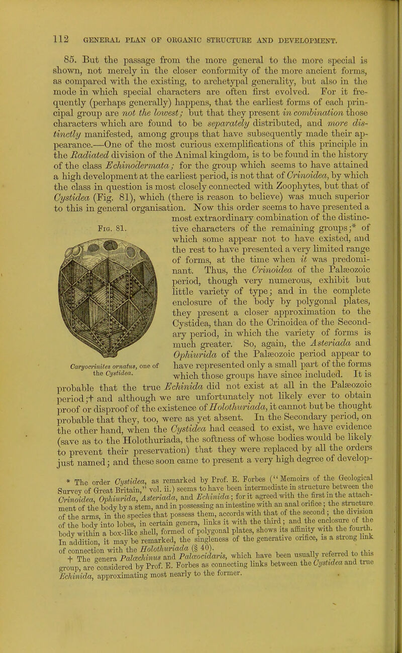 Fia. 81. 85. But the passage from the more general to the more special is shown, not merely in the closer conformity of the more ancient forms, as compared with the existing, to archetypal generality, but also in the mode in which special characters are often first evolved. For it fre- quently (perhaps generally) happens, that the earliest forms of each prin- cipal group are not the lowest; but that they present in comhinaiion those characters which are foiind to be sefarately distributed, and more dis- tinctly manifested, among groiips that have subsequently made their ap- pearance.—One of the most curious exemplifications of this principle in the Radiated division of the Animal kingdom, is to be found in the history of the class Uchinodermata; for the group which seems to have attained a high development at the earliest period, is not that of Grvnoidea, by which the class in question is most closely connected with Zoophytes, but that of Cystidea (Fig. 81), which (there is reason to believe) was much superior to this in general organisation. Now this order seems to have presented a most extraordinary combination of the distinc- tive characters of the remaining groups;* of which some appear not to have existed, and the rest to have presented a very limited range of forms, at the time when it was predomi- nant. Thus, the Crinoidea of the Palaeozoic period, though very numerous, exliibit but little vaiiety of type; and in the complete enclosure of the body by polygonal plates, they present a closer approximation to the Cystidea, than do the Crinoidea of the Second- aiy period, in which the variety of forms is much greater. So, again, the Asteriada and Ophiurida of the Palaeozoic period appear to have represented only a small part of the forms which those groups have since included. It is probable that the true EcUnida did not exist at all in the Palaeozoic period ;t and although we are unfortunately not likely ever to obtain proof or disproof of the existence of Holoihuriada, it cannot but be thought probable that they, too, were as yet absent. In the Secondary period, on the other hand, when the Cystidea had ceased to exist, we have evidence (save as to the Holothuriada, the softness of whose bodies would be likely to prevent their preservation) that they were replaced by aU the orders just named; and these soon came to present a very high degi'ee of develop- * The order Cystidea, as remarked by Prof. E. Forbes (Memoirs of the Geological Survey of Great Britain, vol. ii.) seems to have been intemediate m stnictm-e between the CHnoidea, OphMa, Asteriada, and l^c},imda;forii agreed with the first in the attach- ment of the body by a stem, and in possessing an intestme with an anal orifice; the stnicture SThe anns, in the species'that possess them, accords with that of the second; the di^sion of the body into lobes, in certain genera, links it with the thii-d; and he enclosure of the body ^vithii a box-lik^ sheU, formed of polygonal plates, shows its affinity with the fourth In additk!^ it may be remarked, the singleness of the generative orifice, is a sti-ong Imk of connection with the Holothuriada (§40). „ r j i. • tThe geneTa PaM««s and PaMocidwns, which have been usuaUy referred to this group, are considered by Prof. E. Forbes as connecting links between the Cystidea and tnie Echinida, approximating most nearly to the former. Caryocrinites ornatus, one of the Cystidea.