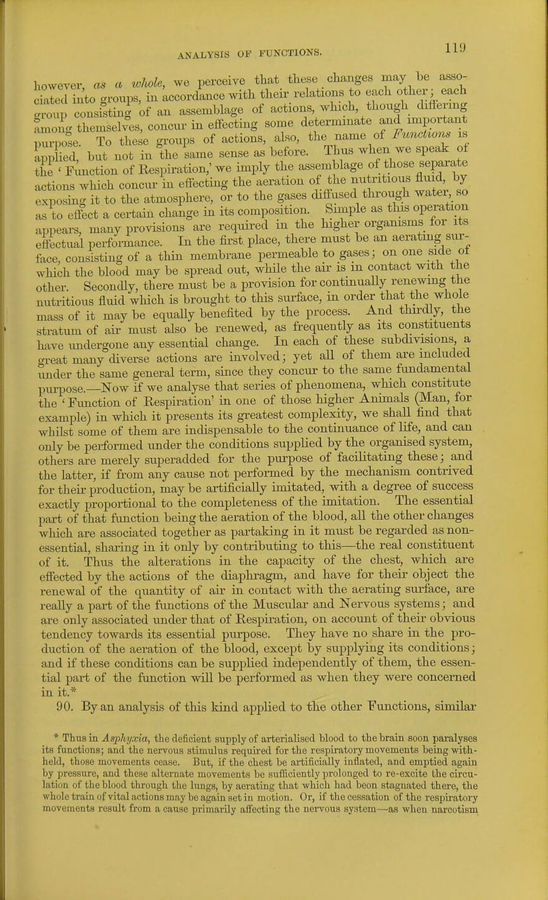 ANALYSIS OF FUNCTIONS. however, as a toMe, we perceive that these changes may be asso- dairii to groups, in Accordance with their relations to each other; each gxtip consisting of an assemblage of actions, which though difiermg fmong tbemselv^es, concur in elfecting some determinate and important puilse. To these groups of actions, also, the name of FuncUons is appHed, but not in the same sense as before. Thus when we speak of the ' Function of Respiration,' we imply the assemblage of those separate actions which concvu- in effecting the aeration of the nutritious fluid by exposing it to the atmosphere, or to the gases diffused through watei so as to effect a certain change in its composition. Simple as this operation appears, many provisions are required in the higher organisms for its eftbctual performance. In the first place, there must be an aerating sur- face, consisting of a thin membrane permeable to gases; on one side ot which the blood may be spread out, while the air is m contact with the other. Secondly, there must be a provision for continuaUy renewing tJie nutritious fluid which is brought to this surface, in order that the whole mass of it may be equaUy benefited by the process. And thirdly, the stratum of air must also be renewed, as frequently as its constituents have imdergone any essential change. In each of these subdivisions a gi-eat many diverse actions are involved; yet all of them are included under the same general term, since they concur to the same fundamental piu-pose.—Now if we analyse that series of phenomena, which constitute the ' Function of Respiration' in one of those higher Animals (Man, for example) in which it presents its greatest complexity, we shall find that whilst some of them are indispensable to the continuance of life, and can only be performed under the conditions supplied by the organised system, others are merely superadded for the purpose of facilitating these; and the latter, if from any cause not performed by the mechanism contrived for their production, may be artificially imitated, with a degree of success exactly proportional to the completeness of the imitation. The essential part of that function being the aeration of the blood, all the other changes which are associated together as partaking in it must be regarded as non- essential, sharing in it only by contributing to this—the real constituent of it. Thus the alterations in the capacity of the chest, which are effected by the actions of the diaphragm, and have for their object the renewal of the quantity of air in contact with the aerating surface, are reaUy a part of the functions of the Muscular and Nervous systems; and are only associated under that of Respiration, on account of their obvious tendency towards its essential purpose. They have no share in the pro- duction of the aeration of the blood, except by supplying its conditions; and if these conditions can be supplied independently of them, the essen- tial part of the function will be performed as when they were concerned in it.* 90. By an analysis of this kind applied to the other Functions, similar * Thus in Asphyxia, the deficient supply of arterialised blood to the brain soon paralyses its functions; and the neiTous stimulus required for the respiratory movements being mth- held, those movements cease. But, if the chest be artificially inflated, and emptied again by pressure, and these alternate movements be suiSciently prolonged to re-excite the circu- lation of the blood through the lungs, by aerating that which had beon stagnated there, the whole train of vital actions may be again set in motion. Or, if the cessation of the respiratory movements result from a cause primarily affecting the nei-vous system—as when narcotism