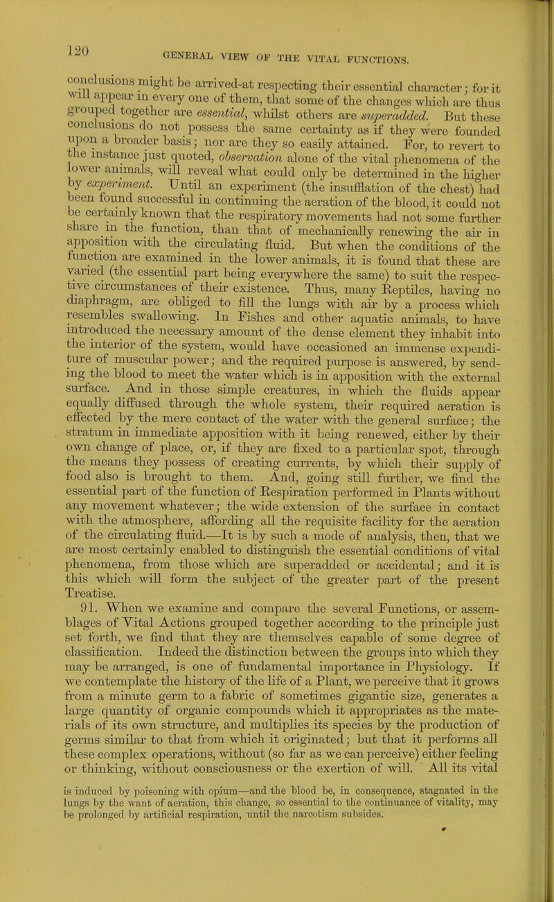 GENERAL VIEW OF THE VITAL FUNCTIONS. conclusions might be amved-at respecting their essential character: for it will appear m every one of them, that some of the changes which are thus grouped together are essential, wlulst others are swperadded. But these conclusions do not possess the same certainty as if they were founded iipon a broader basis; nor are they so easily attained. For, to revert to the instance just quoted, observation alone of the vital phenomena of the lower animals, will reveal what could only be determined in the higher by experiment. Until an experiment (the insufflation of the chest) had been found successful in continuing the aeration of the blood, it could not be certainly known that the respiratory movements had not some further share in the function, than that of mechanically renewing the air in apposition with the circulating fluid. But when the conditions of the function are examined in the lower animals, it is found that these are varied (the essential part being eveiywhere the same) to suit the respec- tive circumstances of their existence. Thus, many EeptUes, having no diaphragm, are obliged to fill the hmgs with air by a process which resembles swallowing. In Fishes and other aquatic animals, to have introduced the necessary amount of the dense element they inhabit into the interior of the system, would have occasioned an immense expendi- ture of muscular power; and the required purpose is answered, by send- ing the blood to meet the water which is in apposition with the external surface. And in those simple creatiu-es, in which the fluids appear equally difiiised through the whole system, their required aeration is effected by the mere contact of the water with the general surface; the stratum in immediate apposition with it beiug renewed, either by their own change of place, or, if they are fixed to a particular spot, through the means they possess of crea,ting cuiTcnts, by which their supply of food also is brought to them. And, going still further, we find the essential part of the function of Respiration performed in Plants without any movement whatever; the wide extension of the siu-face in contact with the atmosphere, afibrding all the requisite facility for the aeration of the circulating fluid.—It is by such a mode of analysis, then, that we are most certainly enabled to distinguish the essential conditions of vital phenomena, from those which are superadded or accidental; and it is tills which will form the subject of the greater part of the present Treatise. 91. When we examine and compare the several Functions, or assem- blages of Yital Actions grouped together according to the princijDle just set forth, we find that they are themselves capable of some degree of classification. Indeed the distinction between the groups into which they may be arranged, is one of fundamental importance in Physiology. If we contemplate the history of the life of a Plant, we perceive that it grows from a minute germ to a fabric of sometimes gigantic size, generates a large quantity of organic compoimds which it appropriates as the mate- rials of its own structure, and multiplies its species by the production of germs similar to that from which it originated; but that it jjerforms all these complex operations, without (so far as we can perceive) either feeling or thinking, without consciousness or the exertion of will. All its vital is induced by poisoning with opium—and the blood be, in consequence, stagnated in the kings by the want of aeration, this change, so essential to the continuance of vitality, may be prolonged l)y artificial respu-ation, until the narcotism subsides.