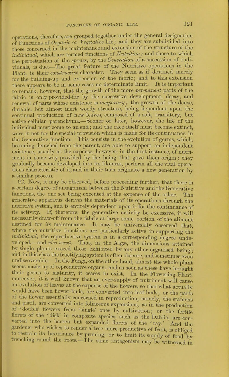 operations, therefore, are gi-oiiped together under the general designation of Functions of Orgaiiic or Vegetative life; and they are subdivided into those concerned in the maintenance and extension of the structure of the individual, wliich are termed functions of Nutrition; and those to which the perpetuation of the species, by the Genea-ation of a succession of indi- viduals, is due.—The great feature of the Nutritive operations in the PL^nt, is their comtructive character. They seem as if destined merely for the building-up and extension of the fabric; and to this extension there appears to be in some cases no determinate limit. It is important to remark, however, that the growth of the more permanent parts of the fabric is only provided-for by the successive develoj)ment, decay, and renewal of parts whose existence is tempora/ry; the growth of the dense, durable, but almost inert woody structure, being dependent upon the continual production of new leaves, composed of a soft, transitoiy, but active cellular parenchyma.—Sooner or later, however, the life of the individual must come to an end; and the race itself must become extinct, were it not for the special provision which is made for its continuance, in the Generative function. This consists in the evolution of germs, which, becoming detached from the parent, are able to support an independent existence, iisually at the expense, however, in the first instance, of nutri- ment in some way provided by the being that gave them origin; they gradually become developed into its likeness, perform all the vital opera- tions characteristic of it, and in their turn originate a new generation by a similar jarocess. 92. Now, it may be observed, before proceeding further, that there is a certain degree of antagonism between the Nutritive and the Generative fimctions, the one set being executed at the expense of the other. The generative apparatus derives the materials of its operations through the nutritive system, and is entirely dependent upon it for the continuance of its activity. If, therefore, the generative activity be excessive, it will necessarily draw-ofi from the fabric at large some portion of the aliment destined for its maintenance. It may be universally observed that where the nutritive fimctions are particularly active in supporting the individual, the reproductive system is in a corresponding degree unde- veloped,—and vice versd. Thus, in the Alg*, the dimensions attained by single plants exceed those exhibited by any other organised beino- • and in this class the fructifying system is often obscure, and sometimes even undiscoverable. In the Fimgi, on the other hand, almost the whole plant seems made up of reproductive organs; and as soon as these have brought their germs to maturity, it ceases to exist. In the Flowering-PlMit, moreover, it is well known that an over-supply of mitriment will cause an evolution of leaves at the expense of the flowers, so that what actually would have been flower-buds, are converted into leaf-buds; or the parts of the flower essentially concerned in reproduction, namely, the stamens and pistil, are converted into foliaceous expansions, as in the production of 'double' flowers from 'single' ones by cultivation; or the fertile florets of the ' disk' in composite species, such as the DahUa, are con- verted mto the baiTen but expanded florets of the ' ray.' And the gardener who wishes to render a tree more productive of fruit is oblicred to restram its luxuriance by priming, or to limit its supply of food\v trenching round the roots.—The same antagonism may be witnessed in