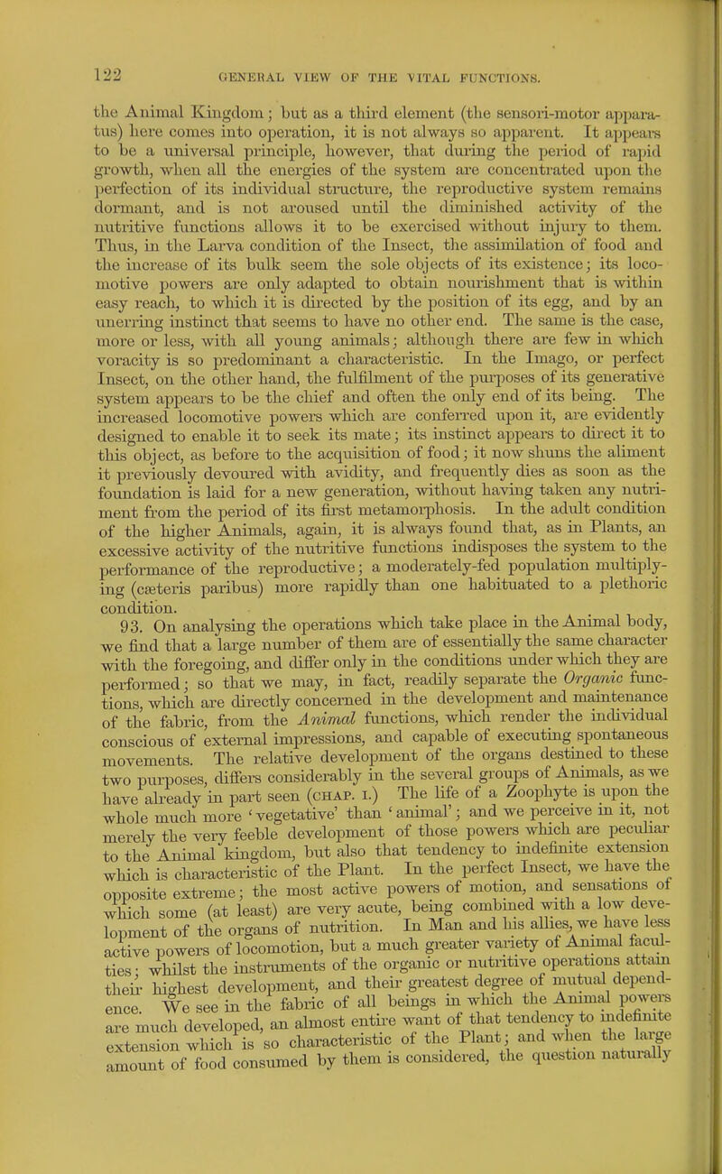 the Animal Kingdom; but as a third element (the senson-motor appara- tus) here comes into operation, it is not always so apparent. It appears to be a universal principle, however, that diuing the period of rapid growth, when all the energies of the system are concentrated upon the ]jerfection of its individual stmcture, the reproductive system remains dormant, and is not aroused until the diminished activity of the nntritive functions allows it to be exercised without injury to them. Thiis, in the Larva condition of the Insect, the assimilation of food and the increase of its bulk seem the sole objects of its existence; its loco- motive powers are only adapted to obtain nourishment that is within easy reach, to which it is directed by the position of its egg, and by an unerring instinct that seems to have no other end. The same is the case, more or less, with all young animals j although there are few in which voracity is so predominant a characteristic. In the Imago, or perfect Insect, on the other hand, the fulfilment of the purposes of its generative system appears to be the chief and often the only end of its being. The increased locomotive powers which are conferi-ed upon it, are evidently designed to enable it to seek its mate; its instinct appears to direct it to this object, as before to the acquisition of food; it now shuns the aliment it previously devoured with avidity, and frequently dies as soon as the foundation is laid for a new generation, without having taken any nutri- ment from the period of its fii'st metamoiT[5hosis. In the adult condition of the higher Animals, again, it is always found that, as in Plants, an excessive activity of the nutritive functions indisposes the system to the performance of the reproductive; a moderately-fed population multiply- ing (cseteris paribus) more rapidly than one habituated to a plethoric condition. 93. On analysing the operations which take place in the Animal body, we find that a large number of them are of essentially the same character with the foregoing, and difier only in the conditions under which they are performed; so that we may, in fact, readily separate the Organic fimc- tions, which are directly concerned in the development and maintenance of the fabric, from the Animal functions, which render the individual conscious of external impressions, and capable of executing spontaneous movements. The relative development of the organs destined to these two purposes, differs considerably in the several groups of Animals, as we have already in part seen (chap, i.) The life of a Zoophyte is upon the whole much more 'vegetative' than ' animal'; and we perceive m it, not merely the very feeble development of those powers which are pecidiar to the Animal kingdom, but also that tendency to indefimte extension which is characteristic of the Plant. In the perfect Insect, we have the opposite extreme; the most active powers of motion, and sensations oi which some (at least) are very acute, being combined with a low deve- lopment of the organs of nutrition. In Man and his allies we have less active powers of locomotion, but a much greater variety of Animal facili- ties- whilst the instilments of the organic or nutiitive operations attain theii' highest development, and their greatest degree of mutual depend- ence We see in the fabric of all beings m which the Animal powei-s are much developed, an almost entire want of that tendency to indefimte SensTon wMch is so characteristic of the Plant; and when the large :lrt oftod consumed by them is considered, the question naturally
