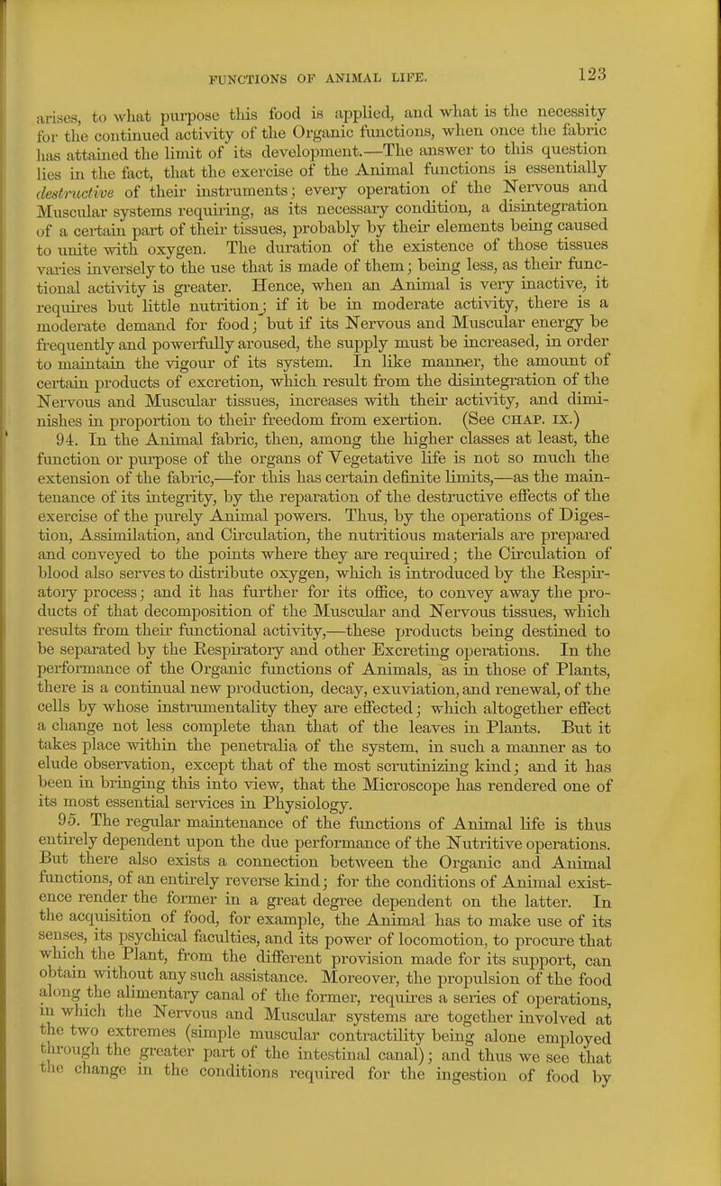 arises, to what purpose this food is applied, and what is the necessity for the continued activity of the Organic functions, when once the fabric lias attained the limit of its development.—The answer to this question lies in the fact, that the exercise of the Animal functions is essentially destmdive of their instruments; every operation of the Nervous and Muscular systems requiring, as its necessary condition, a disintegration of a certain pai-t of their tissues, probably by their elements being caused to unite with oxygen. The duration of the existence of those tissues vjuies inversely to the use that is made of them; being less, as their func- tional activity is greater. Hence, when an Animal is very inactive, it requii-es but little nutritionj if it be in moderate activity, there is a moderate demand for food; but if its Nervous and Muscular energy be frequently and powerfully aroused, the supply must be increased, in order to maintain the vigour of its system. In like manner, the amount of cerfain products of excretion, which result from the disintegration of the Nei-vous and Mixscular tissues, increases with their activity, and dimi- nishes in proportion to their freedom from exertion. (See chap, ix.) 94. In the Animal fabric, then, among the liigher classes at least, the function or purpose of the organs of Vegetative life is not so much the extension of the fabric,—^for this has certain definite limits,—as the main- tenance of its integrity, by the reparation of the destructive effects of the exercise of the purely Animal powers. Thus, by the operations of Diges- tion, Assimilation, and Circulation, the nutritious materials are prepared and conveyed to the points where they are required; the Circulation of blood also serves to distribute oxygen, which is introduced by the Respir- atory process; and it has further for its office, to convey away the pro- ducts of that decomjDosition of the Muscular and Nervous tissues, which results from their functional activity,—^these products being destined to be separated by the Respiratory and other Excreting operations. In the performance of the Organic functions of Animals, as in those of Plants, there is a contintial new production, decay, exuviation, and renewal, of the cells by whose instiiimentality they are effected; which altogether effect a change not less complete than that of the leaves in Plants. But it takes place within the penetralia of the system, in such a maimer as to elude observation, except that of the most scrutini^ig kind; and it has been in bringing this into view, that the Microscope has rendered one of its most essential services in Physiology. 95. The regular maintenance of the functions of Animal life is thus entirely dependent upon the due performance of the Nutritive operations. But there also exists a connection between the Organic and Animal functions, of an entirely reverse kind; for the conditions of Animal exist- ence render the former in a great degree dependent on the latter. In the acquisition of food, for example, the Animal has to make use of its senses, its psychical faculties, and its power of locomotion, to procure that which the Plant, from the different provision made for its support, can olatam without any such assistance. Moreover, the propulsion of the food along the alimentary canal of the former, requii-es a series of operations, m which the Nervous and Muscular systems are together involved at the two extremes (simple muscular contractility being alone employed through the greater part of the intestinal canal); and thus we see that the change m the conditions required for the ingestion of food by