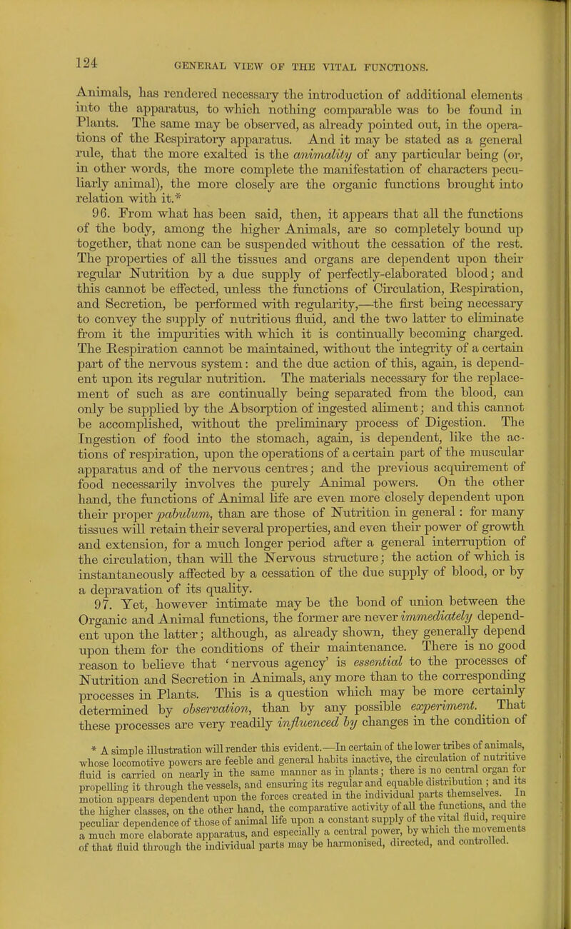 Animals, has rendered necessary tlie introduction of additional elements into the apparatus, to which nothing comparable was to be foimd in Plants. The same may be obsei-ved, as already pointed out, in the opera- tions of the Respiratory appai^atus. And it may be stated as a general rule, that the more exalted is the anmmlity of any particular being (or, in other words, the more complete the manifestation of characters pecu- liarly animal), the more closely are the organic functions brought into relation with it.* 96. From what has been said, then, it apjiears that all the functions of the body, among the higher Animals, are so completely bound up together, that none can be suspended without the cessation of the rest. The properties of all the tissues and organs are dependent upon theii- regular Nutrition by a due supply of perfectly-elaborated blood; and this cannot be effected, unless the functions of Circulation, Respiration, and Secretion, be performed with regularity,—the first being necessary to convey the supply of nutritious fluid, and the two latter to eliminate from it the impurities with which it is continually becoming charged. The Respiration cannot be maintained, without the integrity of a certain part of the nervous system: and the due action of this, again, is depend- ent upon its regular nutrition. The materials necessary for the replace- ment of such as are continually being separated from the blood, can only be supplied by the Absorption of ingested aliment; and this cannot be accomplished, without the preliminary process of Digestion. The Ingestion of food into the stomach, again, is dependent, like the ac- tions of respiration, upon the operations of a certain part of the muscidar apparatvis and of the nervous centres; and the previous acquirement of food necessarily involves the purely Animal powers. On the other hand, the functions of Animal life are even more closely dependent upon their proper pobbulum, than are those of Nutrition in general: for many tissues will retain their several properties, and even their power of growth and extension, for a much longer period after a general interruption of the circulation, than will the Nervous structure; the action of wliich is instantaneously affected by a cessation of the due supply of blood, or by a depravation of its quality, 97. Yet, however intimate may be the bond of imion between the Organic and Animal frmctions, the former are never immedicUehj depend- ent upon the latter; although, as already shown, they generally depend upon them for the conditions of their maintenance. There is no good reason to believe that ' nervous agency' is essential to the processes of Nutrition and Secretion in Animals, any more than to the corresponding processes in Plants. This is a question which may be more certainly determined by observation, than by any possible experiment. _ That these processes are very readily influenced hy changes in the condition of * A simple iUustratioii will render tliis evident.—In certain of the lower tribes of animals, whose locomotive powers are feeble and general habits inactive, the circulation of nutritive fluid is carried on nearly in the same manner as in plants; there is no central organ tor propelling it through the vessels, and ensuring its regular and equable distribution ; and its motion appears dependent upon the forces created in the incUvidual pai'ts themselves In the higher classes, on the other hand, the comparative activity of all the toctious, and the pecuuL- dependence of those of animal life upon a constant supply of the viUil flmd, reqmre a much more elaborate apparatus, and especially a central power, by which the inovements of that fluid through the individual parts may be hamomsed, directed, and controllea.