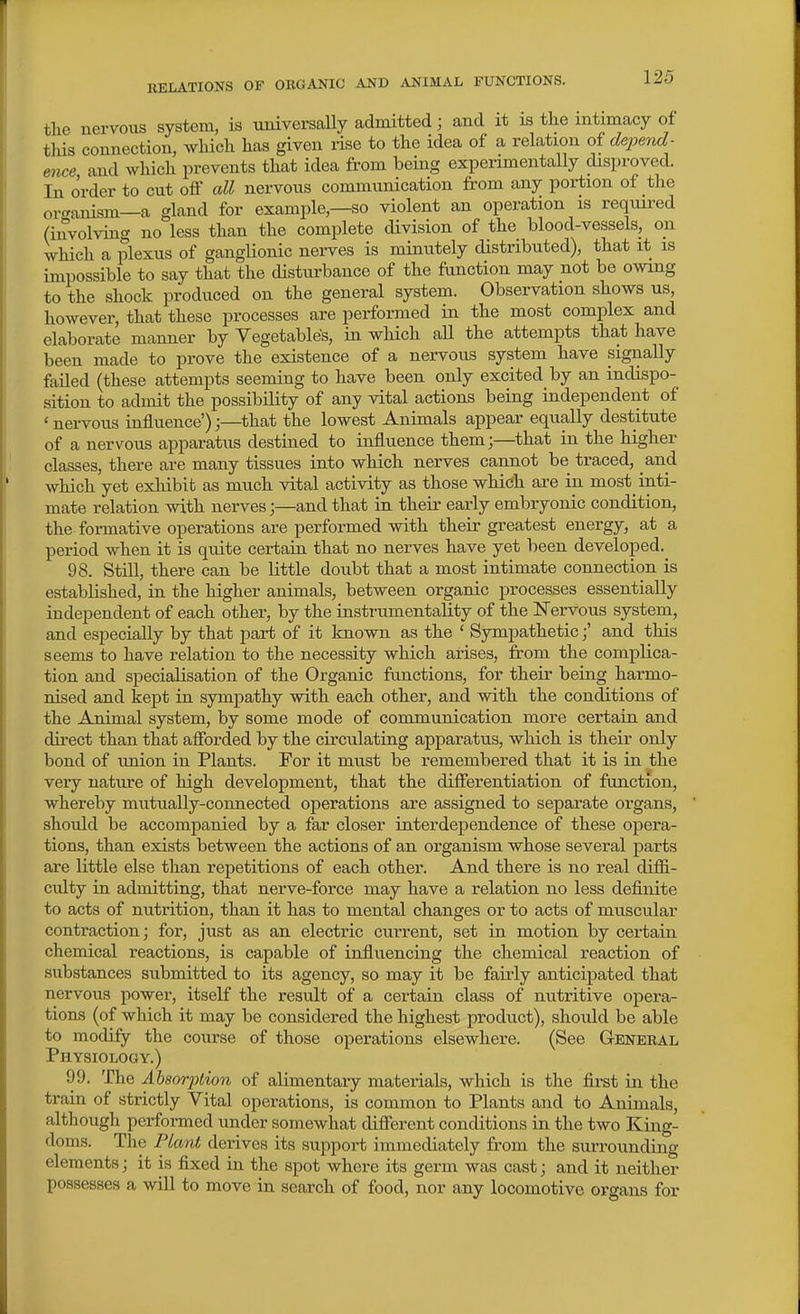 RELATIONS OF OKGANIG AND ANIMAL FUNCTIONS. tlie nervous system, is tmiversaUy admitted; and it is the intmiacy of tHs connection, which has given rise to the idea of a relation of de2)end- ence and wHch prevents that idea from being expeiimentally disproved. In order to cut off all nervous communication from any portion of the or<ranism—a ghxnd for example,—so violent an operation is required (involving no less than the complete division of the blood-vessels, on which a plexus of ganglionic nerves is minutely distributed), that it is impossible to say that the disturbance of the fanction may not be owing to the shock produced on the general system. Observation shows us, however, that these processes are performed in the most complex and elaborate manner by Vegetables, in which all the attempts that have been made to prove the existence of a nervous system have signally failed (these attempts seeming to have been only excited by an indispo- sition to admit the possibility of any vital actions being independent of ' nervous influence');—^that the lowest Animals appear equally destitute of a nervous apparatus destined to influence them;—^that in the higher classes, there are many tissues into which nerves cannot be traced, and which yet exhibit as much vital activity as those which axe in most inti- mate relation with nerves;—and that in their early embryonic condition, the formative operations are performed with their greatest energy, at a period when it is quite certain that no nerves have yet been developed.^ 98. Still, there can be little doubt that a most intimate connection is established, in the higher animals, between organic processes essentially independent of each other, by the instrumentality of the Nervous system, and especially by that part of it known as the ' Sympatheticand this seems to have relation to the necessity which arises, from the complica- tion and specialisation of the Organic fanctions, for their being harmo- nised and kept in sympathy with each other, and with the conditions of the Animal system, by some mode of communication more certain and direct than that afforded by the circulating apparatus, which is their only bond of imion in Plants. For it must be remembered that it is in the very nature of high development, that the differentiation of function, whereby mutually-connected operations are assigned to separate organs, should be accompanied by a far closer interdependence of these opera- tions, than exists between the actions of an organism whose several parts are little else than repetitions of each other. And there is no real diffi- culty in admitting, that nerve-force may have a relation no less definite to acts of nutrition, than it has to mental changes or to acts of muscular contraction; for, just as an electric current, set in motion by certain chemical reactions, is capable of influencing the chemical reaction of substances submitted to its agency, so may it be fairly anticipated that nervous power, itself the result of a certain class of nutritive opera- tions (of which it may be considered the highest product), should be able to modify the course of those operations elsewhere. (See G-eneral Physiology.) 99. The Absorption of alimentary materials, which is the first in the train of strictly Vital operations, is common to Plants and to Animals, although performed under somewhat different conditions in the two King- doms. The Plant derives its support immediately from the surrounding elements; it is fijced in the spot where its germ was cast; and it neither possesses a will to move in search of food, nor any locomotive organs for