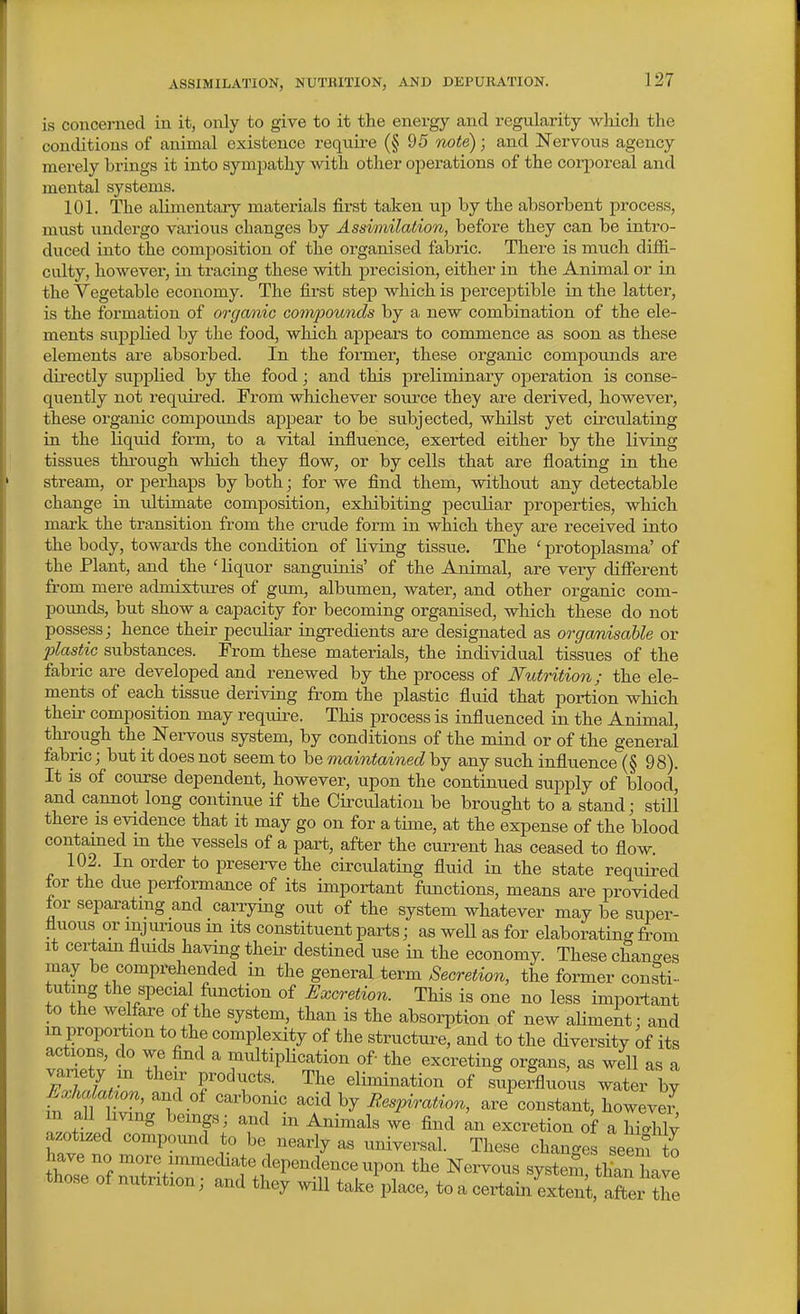 ASSIMILATION, NUTRITION, AND DEPURATION. is concerned in it, only to give to it the energy and regularity wliich the conditions of animal existence require (§95 note); and Nervous agency merely brings it into sympathy with other operations of the corporeal and mental systems. 101. The alimentary materials first taken uj) by the absorbent process, must undergo various changes by Assimilation, before they can be intro- duced into the composition of the organised fabric. There is much diffi- culty, however, in tracing these with precision, either in the Animal or in the Vegetable economy. The first step which is perceptible in the latter, is the formation of orgcmic co?npounds by a new combination of the ele- ments supplied by the food, which appears to commence as soon as these elements ai-e absorbed. In the former, these organic compounds are directly supplied by the food; and this preliminary operation is conse- quently not required. From whichever sovirce they are derived, however, these organic compounds apjiear to be subjected, whilst yet circulating in the liquid form, to a vital influence, exerted either by the living tissues through which they flow, or by cells that are floating in the stream, or pei'haps by both; for we find them, without any detectable change in ultimate composition, exhibiting peculiar properties, which mark the transition from the crude form in which they are received into the body, towards the condition of living tissue. The ' protoplasma' of the Plant, and the ' liquor sanguinis' of the Animal, are very different from mere admixtures of gum, albumen, water, and other organic com- pounds, but show a capacity for becoming organised, which these do not possess; hence their peculiar ingredients are designated as orgomisable or plastic substances. From these materials, the individual tissues of the fabric are developed and renewed by the process of Nutrition; the ele- ments of each tissue deriving from the plastic fiuid that portion which their composition may requii'e. This process is influenced in the Animal, through the Nervous system, by conditions of the mind or of the general fabric; but it does not seem to be maintained by any such influence (§ 98). It is of coxirse dependent, however, upon the continued supply of bloodj and cannot long continue if the Circulation be brought to a stand; still there is evidence that it may go on for a time, at the expense of the blood contamed m the vessels of a part, after the current has ceased to flow 102. In order to presei-ve the circulating fluid in the state required for the due performance of its important functions, means are provided for separatmg and carrying out of the system whatever may be super- fluous or mjimous in its constituent parts; as well as for elaborating from It certam fluids having their destined use in the economy. These changes may be comprehended in the general term Secretion, the former consti- tuting the special fiinction of Excretion. This is one no less important to the welfare of the system, than is the absorption of new aUment: and m proportion to the complexity of the structui-e, and to the diversity of its actions, do we find a multiplication of- the excreting organs, as well as a fTL elimination of supeSluo'us water by Exhcdat^on, and of carbonic acid by Respiration, are%onstant, howeveJ in aU iving beings; and in Animals we find ^n excretion of a hiahlv azoti^ed compound to be nearly as universal. These change seem to have no more immediate dependence upon the Nervous system than W those of nutrition; and they will take place, to a certainLtenCaftex th^