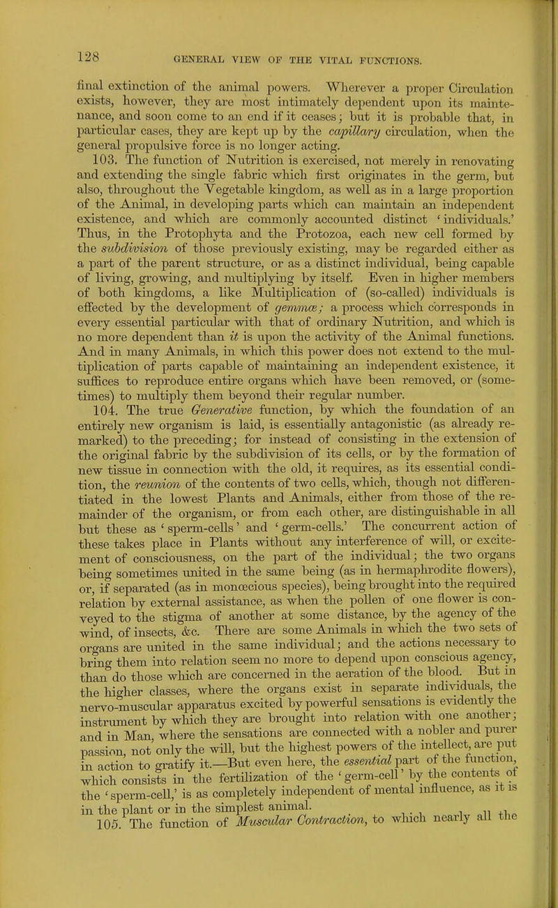 final extinction of the animal powers. Wherever a proper Circulation exists, however, they are most intimately dependent upon its mainte- nance, and soon come to an end if it ceases; but it is probable that, in pai'ticular cases, they are kept iip by the ca/pilla/ry circulation, when the general propulsive force is no longer acting, 103. The function of Nutrition is exercised, not merely in renovating and extending the single fabric which first originates in the germ, but also, throughout the Vegetable kingdom, as well as in a large proportion of the Animal, in developing parts which can maintain an independent existence, and which are commonly accounted distinct ' individuals.' Thus, in the Protophyta and the Protozoa, each new cell formed by the subdivision of those previously existing, may be regarded either as a part of the parent structure, or as a distinct individual, being capable of living, growing, and mrdtiplying by itself. Even in higher members of both kingdoms, a like Multiplication of (so-called) individuals is effected by the development of gemmce; a process which corresponds in every essential particular with that of ordinary Nutrition, and which is no more dependent than it is upon the activity of the Animal functions. And in many Animals, in which this power does not extend to the mul- tiplication of parts capable of maintaining an independent existence, it suffices to reproduce entire organs which have been removed, or (some- times) to multiply them beyond their regular number. 104. The true Generative function, by which the foundation of an entirely new organism is laid, is essentially antagonistic (as already re- marked) to the preceding; for instead of consisting in the extension of the original fabric by the subdivision of its cells, or by the formation of new tissue in connection with the old, it requires, as its essential condi- tion, the reimion of the contents of two cells, which, though not difieren- tiated in the lowest Plants and Animals, either from those of the re- mainder of the organism, or from each other, are distinguishable in all but these as ' sperm-cells' and ' germ-cells.' The concurrent action of these takes place in Plants without any interference of will, or excite- ment of consciousness, on the part of the individual; the two organs being sometimes united in the same being (as in hermaphrodite flowers), or, if separated (as in monoecious species), being brought into the requii'ed relation by external assistance, as when the poUen of one flower is con- veyed to the stigma of another at some distance, by the agency of the wind, of insects, &c. There are some Animals in which the two sets of oro-ans are united in the same individual; and the actions necessary to bring them into relation seem no more to depend upon conscious agency, than do those which are concerned in the aeration of the blood. But m the higher classes, where the organs exist in separate individuals, the nervo-muscular apparatus excited by powerful sensations is evidently the instrument by which they are brought into relation with one another; and in Man where the sensations are connected with a nobler and purer passion, not'only the will, but the highest powers of the intellect are put in action to gratify it.—But even here, the essential part oj the function which consists in the fertilization of the 'germ-cell' by the contents ol the 'sperm-ceU,' is as completely independent of mental influence, as it is in the plant or in the simplest animal. _ 105. The function of Muscular Contraction, to which nearly all the