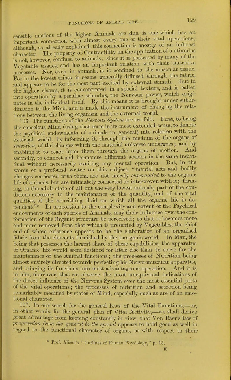 sensible motions of the higher Animals are due is one which has an inipoi-tant connection with almost every one of then-vital operations; although, as already explained, this connection is mostly of an mcln-ect chai-actei- The property of Contractility on the application of a stimulus is not, however, confined to animals; since it is possessed by many of the Vegetable tissues, and has an important relation with their nutritive processes. Nor, even in animals, is it confined to the muscular tissue. For in the lowest tribes it seems generally difi-used through the fabric, and appears to be for the most part excited by external stimuli. _ But m the hiVher classes, it is concentrated in a special texture, and is called into operation by a pecidiar stimulus, the Nervous power, whach origi- nates in the individual itself. By this means it is brought under subor- dination to the Mind, and is made the instrument of changing the rela- tions between the living organism and the external world. 10(5. The functions of the Nervous System are twofold. First, to bring the conscious Mind (using that term in its most extended sense, to denote the psychical endowments of animals in general) into relation with the external world; by informing it, through the medium of the organs of sensation, of the changes which the material universe undergoes; and by enabling it to react upon them through the organs of motion. ^ And secondly, to connect and harmonise difierent actions in the same indivi- dual, without necessarily exciting any mental operation. But, m the words of a profound writer on this subject, mental acts and bodily changes connected with them, are not merely superadded to the organic life of animals, but are intimately connected or interwoven with it; form- ing, in the adult state of all but the very lowest animals, part of the con- ditions necessary to the maintenance of the quantity, and of the vital qualities, of the nourishing fluid on which all the organic life is de- pendent.* In proportion to the complexity and extent of the Psychical endowments of each species of Animals, may their influence over the con- formation of the Organic structure be perceived; so that it becomes more and more removed from that which is presented by Vegetables, the chief end of whose existence appears to be the elaboration of an organised fabric from the elements furnished by the inorganic world. In Man, the being that possesses the largest share of these capabilities, the apparatus of Organic life would seem destined for little else than to serve for the maintenance of the Animal functions; the processes of Nutrition being almost entirely directed towards perfecting his Nervo-muscular apparatus, and bringing its functions into most advantageous operation. And it is in him, moreover, that we obserA^e the most unequivocal indications of the direct influence of the Nervous System over the most essential parts of the vital operations; the processes of nutrition and secretion being remarkably modified by states of Mind, especially such as are of an emo- tional character. 107. In our search for the general laws of the Vital Functions,—oi', in other words, for the general plan of Vital Activity,—we shall derive great advantage from keeping constantly in view, that Von Baer's law of proyression from the general to the S2wcial appears to hold good as well in regard to the functional character of organs, as with respect to their * Prof. Alison's Outlines of Human Physiology, p. 13. K